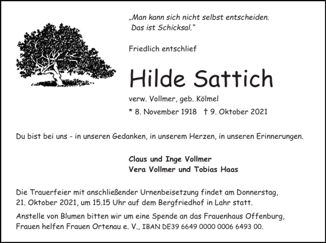 <p>„Man kann sich nicht selbst entscheiden.<br />Das ist Schicksal.“<br />Friedlich entschlief</p><p>Hilde Sattich<br />verw. Vollmer, geb. Kölmel<br />* 8. November 1918 † 9. Oktober 2021<br />Du bist bei uns - in unseren Gedanken, in unserem Herzen, in unseren Erinnerungen.<br />Claus und Inge Vollmer<br />Vera Vollmer und Tobias Haas<br />Die Trauerfeier mit anschließender Urnenbeisetzung findet am Donnerstag,<br />21. Oktober 2021, um 15.15 Uhr auf dem Bergfriedhof in Lahr statt.<br />Anstelle von Blumen bitten wir um eine Spende an das Frauenhaus Offenburg,<br />Frauen helfen Frauen Ortenau e. V., IBAN DE39 6649 0493 00.</p>