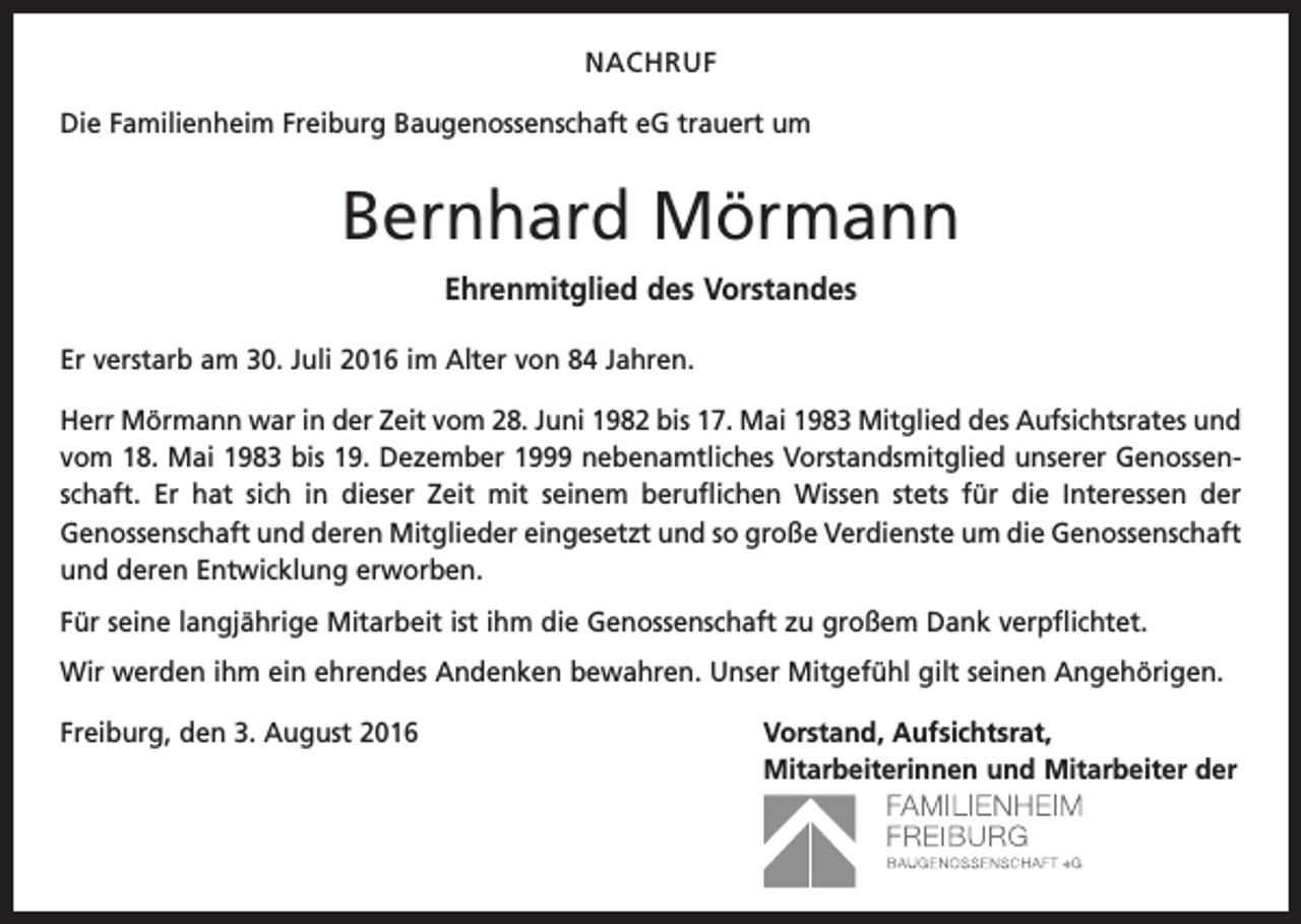 <p>NACHRUF<br />Die Familienheim Freiburg Baugenossenschaft eG trauert um</p><p>Bernhard Mörmann<br />Ehrenmitglied des Vorstandes<br />Er verstarb am 30. Juli 2016 im Alter von 84 Jahren.<br />Herr Mörmann war in der Zeit vom 28. Juni 1982 bis 17. Mai 1983 Mitglied des Aufsichtsrates und<br />vom 18. Mai 1983 bis 19. Dezember 1999 nebenamtliches Vorstandsmitglied unserer Genossenschaft. Er hat sich in dieser Zeit mit seinem beruflichen Wissen stets für die Interessen der<br />­Genossenschaft und deren Mitglieder eingesetzt und so große Verdienste um die Genossenschaft<br />und deren Entwicklung erworben.<br />Für seine langjährige Mitarbeit ist ihm die Genossenschaft zu großem Dank verpflichtet.<br />Wir werden ihm ein ehrendes Andenken bewahren. Unser Mitgefühl gilt seinen Angehörigen.<br />Freiburg, den 3. August 2016<br />Vorstand, Aufsichtsrat,<br />Mitarbeiterinnen und Mitarbeiter der</p>