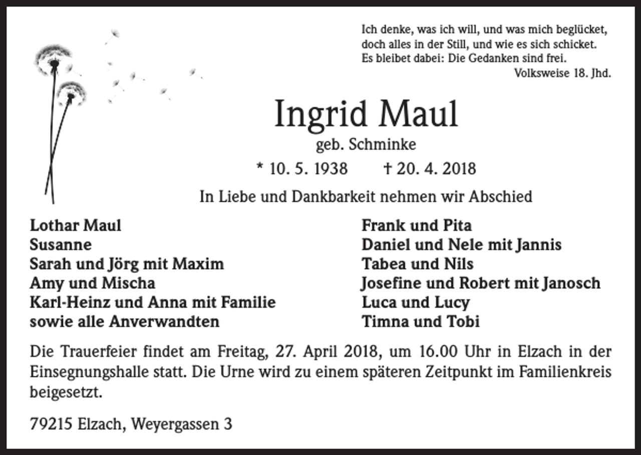 <p>Ich denke, was ich will, und was mich beglücket,<br />doch alles in der Still, und wie es sich schicket.<br />Es bleibet dabei: Die Gedanken sind frei.</p><p>Volksweise 18. Jhd.</p><p>Ingrid Maul</p><p>geb. Schminke<br />* 10. 5. 1938 † 20. 4. 2018<br />In Liebe und Dankbarkeit nehmen wir Abschied<br />Lothar Maul<br />Susanne<br />Sarah und Jörg mit Maxim<br />Amy und Mischa<br />Karl-Heinz und Anna mit Familie<br />sowie alle Anverwandten</p><p>Frank und Pita<br />Daniel und Nele mit Jannis<br />Tabea und Nils<br />Josefine und Robert mit Janosch<br />Luca und Lucy<br />Timna und Tobi</p><p>Die Trauerfeier findet am Freitag, 27. April 2018, um 16.00 Uhr in Elzach in der<br />­Einsegnungshalle statt. Die Urne wird zu einem späteren Zeitpunkt im Familienkreis<br />beigesetzt.<br />79215 Elzach, Weyergassen 3</p>