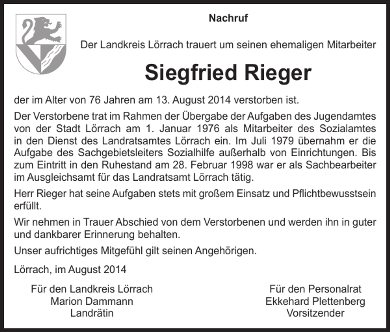 <p>Nachruf<br />Der Landkreis Lörrach trauert um seinen ehemaligen Mitarbeiter</p><p>Siegfried Rieger<br />der im Alter von 76 Jahren am 13. August 2014 verstorben ist.<br />Der Verstorbene trat im Rahmen der Übergabe der Aufgaben des Jugendamtes<br />von der Stadt Lörrach am 1. Januar 1976 als Mitarbeiter des Sozialamtes<br />in den Dienst des Landratsamtes Lörrach ein. Im Juli 1979 übernahm er die­<br />Aufgabe des Sachgebietsleiters Sozialhilfe außerhalb von Einrichtungen. Bis<br />zum Eintritt in den Ruhestand am 28. Februar 1998 war er als Sachbearbeiter<br />im Ausgleichsamt für das Landratsamt Lörrach tätig.<br />Herr Rieger hat seine Aufgaben stets mit großem Einsatz und Pflichtbewusstsein<br />erfüllt.<br />Wir nehmen in Trauer Abschied von dem Verstorbenen und werden ihn in guter<br />und dankbarer Erinnerung behalten.<br />Unser aufrichtiges Mitgefühl gilt seinen Angehörigen.<br />Lörrach, im August 2014<br />Für den Landkreis Lörrach</p><p>Marion Dammann<br />Landrätin</p><p>Für den Personalrat<br />Ekkehard Plettenberg<br />Vorsitzender</p>