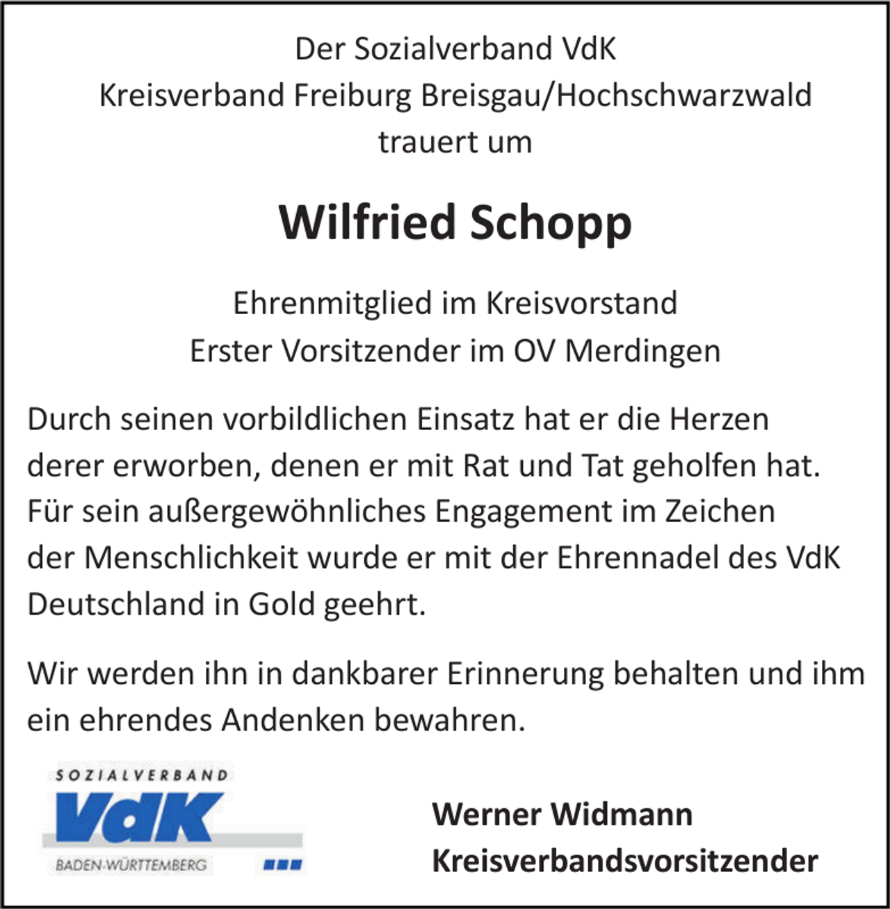 <p>Der Sozialverband VdK<br />Kreisverband Freiburg Breisgau/Hochschwarzwald<br />trauert um</p><p>Wilfried Schopp<br />Ehrenmitglied im Kreisvorstand<br />Erster Vorsitzender im OV Merdingen<br />Durch seinen vorbildlichen Einsatz hat er die Herzen<br />derer erworben, denen er mit Rat und Tat geholfen hat.<br />Für sein außergewöhnliches Engagement im Zeichen<br />der Menschlichkeit wurde er mit der Ehrennadel des VdK<br />Deutschland in Gold geehrt.<br />Wir werden ihn in dankbarer Erinnerung behalten und ihm<br />ein ehrendes Andenken bewahren.<br />Werner Widmann<br />Kreisverbandsvorsitzender</p>