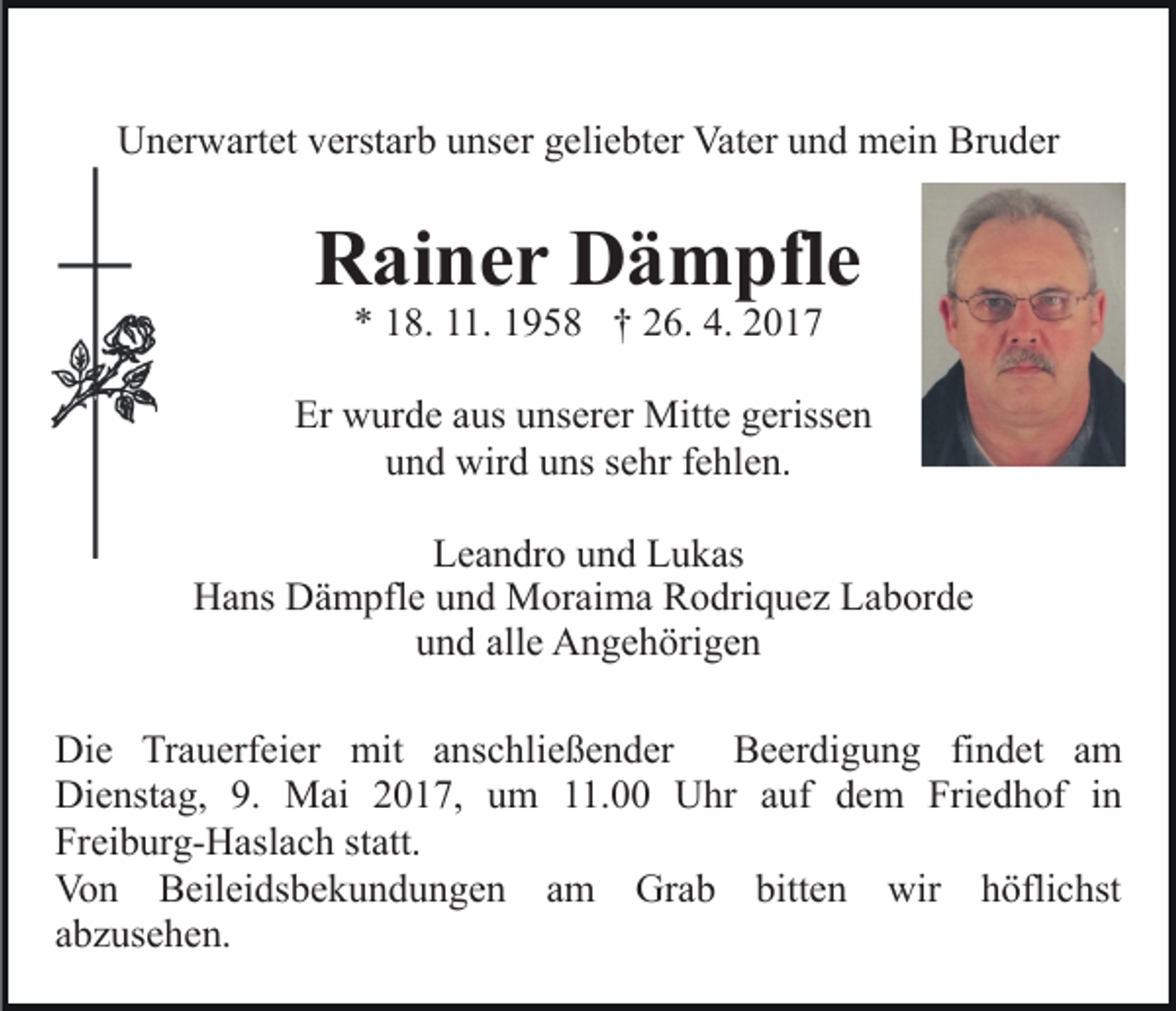 <p>Unerwartet verstarb unser geliebter Vater und mein Bruder</p><p>Rainer Dämpfle<br />* 18. 11. 1958 † 26. 4. 2017</p><p>Er wurde aus unserer Mitte gerissen<br />und wird uns sehr fehlen.<br />Leandro und Lukas<br />Hans Dämpfle und Moraima Rodriquez Laborde<br />und alle Angehörigen<br />Die Trauerfeier mit anschließender Beerdigung findet am<br />Dienstag, 9. Mai 2017, um 11.00 Uhr auf dem Friedhof in<br />Freiburg-Haslach statt.<br />Von Beileidsbekundungen am Grab bitten wir höflichst<br />abzusehen.</p>