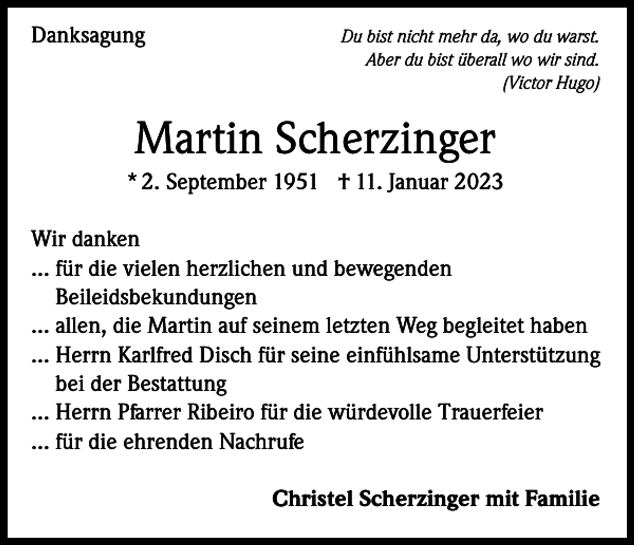<p>Danksagung</p><p>Du bist nicht mehr da, wo du warst.<br />Aber du bist überall wo wir sind.<br />(Victor Hugo)</p><p>Martin Scherzinger<br />* 2. September 1951 † 11. Januar 2023<br />Wir danken<br />… für die vielen herzlichen und bewegenden<br />Beileidsbekundungen<br />… a llen, die Martin auf seinem letzten Weg begleitet haben<br />…H<br />errn Karlfred Disch für seine einfühlsame Unterstützung<br />bei der Bestattung<br />… Herrn Pfarrer Ribeiro für die würdevolle Trauerfeier<br />… für die ehrenden Nachrufe</p><p>Christel Scherzinger mit Familie</p>