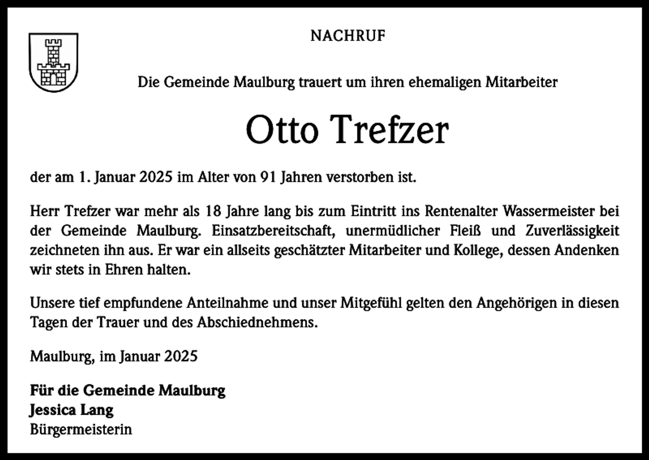 <p>NACHRUF<br />Die Gemeinde Maulburg trauert um ihren ehemaligen Mitarbeiter</p><p>Otto Trefzer<br />der am 1. Januar 2025 im Alter von 91 Jahren verstorben ist.<br />Herr Trefzer war mehr als 18 Jahre lang bis zum Eintritt ins Rentenalter Wassermeister bei<br />der Gemeinde Maulburg. Einsatzbereitschaft, unermüdlicher Fleiß und Zuverlässigkeit<br />zeichneten ihn aus. Er war ein allseits geschätzter Mitarbeiter und Kollege, dessen Andenken<br />wir stets in Ehren halten.<br />Unsere tief empfundene Anteilnahme und unser Mitgefühl gelten den Angehörigen in diesen<br />Tagen der Trauer und des Abschiednehmens.<br />Maulburg, im Januar 2025<br />Für die Gemeinde Maulburg<br />Jessica Lang<br />Bürgermeisterin</p>