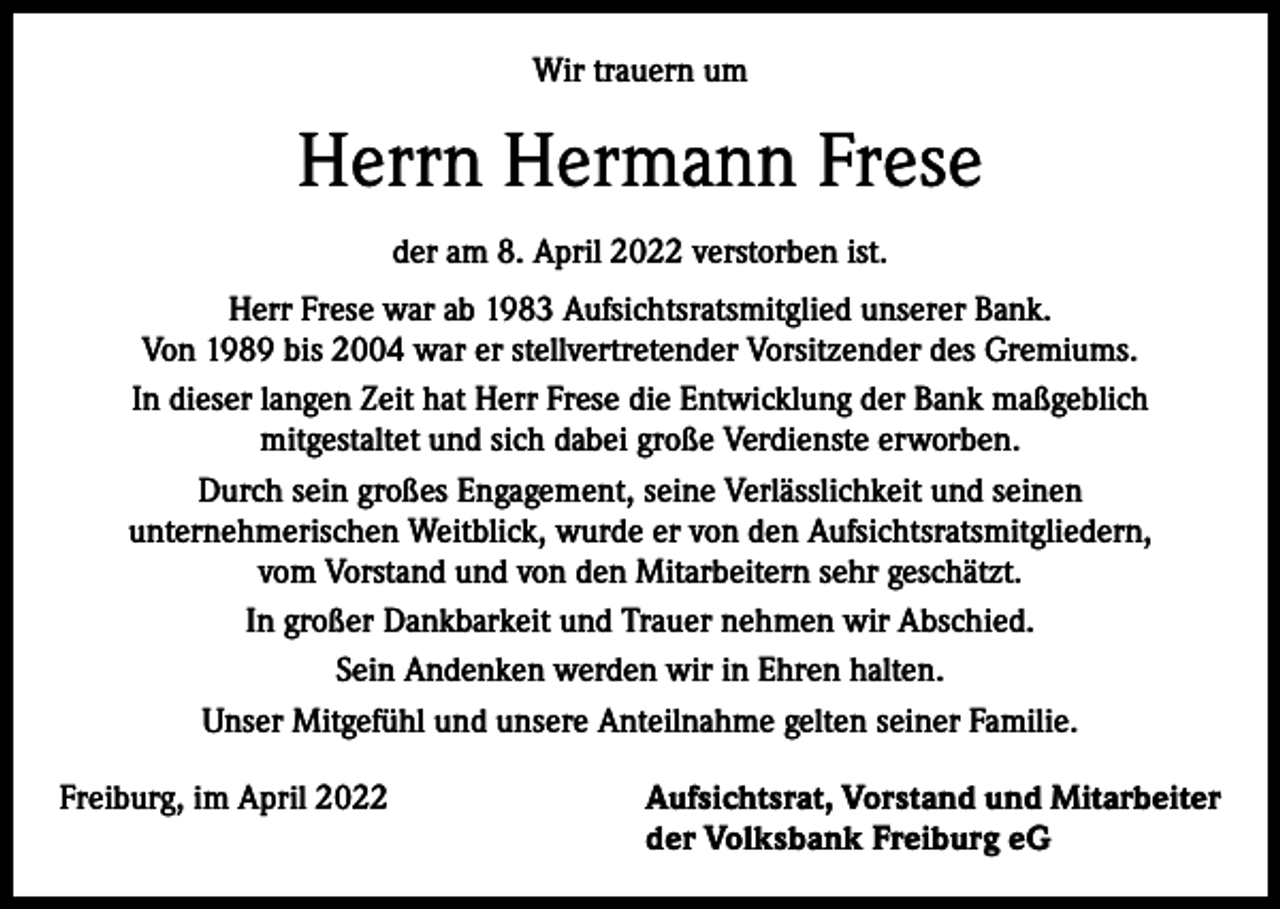 <p>Wir trauern um</p><p>Herrn Hermann Frese<br />der am 8. April 2022 verstorben ist.<br />Herr Frese war ab 1983 Aufsichtsratsmitglied unserer Bank.<br />Von 1989 bis 2004 war er stellvertretender Vorsitzender des Gremiums.<br />In dieser langen Zeit hat Herr Frese die Entwicklung der Bank maßgeblich<br />mitgestaltet und sich dabei große Verdienste erworben.<br />Durch sein großes Engagement, seine Verlässlichkeit und seinen<br />unternehmerischen Weitblick, wurde er von den Aufsichtsratsmitgliedern,<br />vom Vorstand und von den Mitarbeitern sehr geschätzt.<br />In großer Dankbarkeit und Trauer nehmen wir Abschied.<br />Sein Andenken werden wir in Ehren halten.<br />Unser Mitgefühl und unsere Anteilnahme gelten seiner Familie.<br />Freiburg, im April 2022 Aufsichtsrat, Vorstand und Mitarbeiter<br />der Volksbank Freiburg eG</p>
