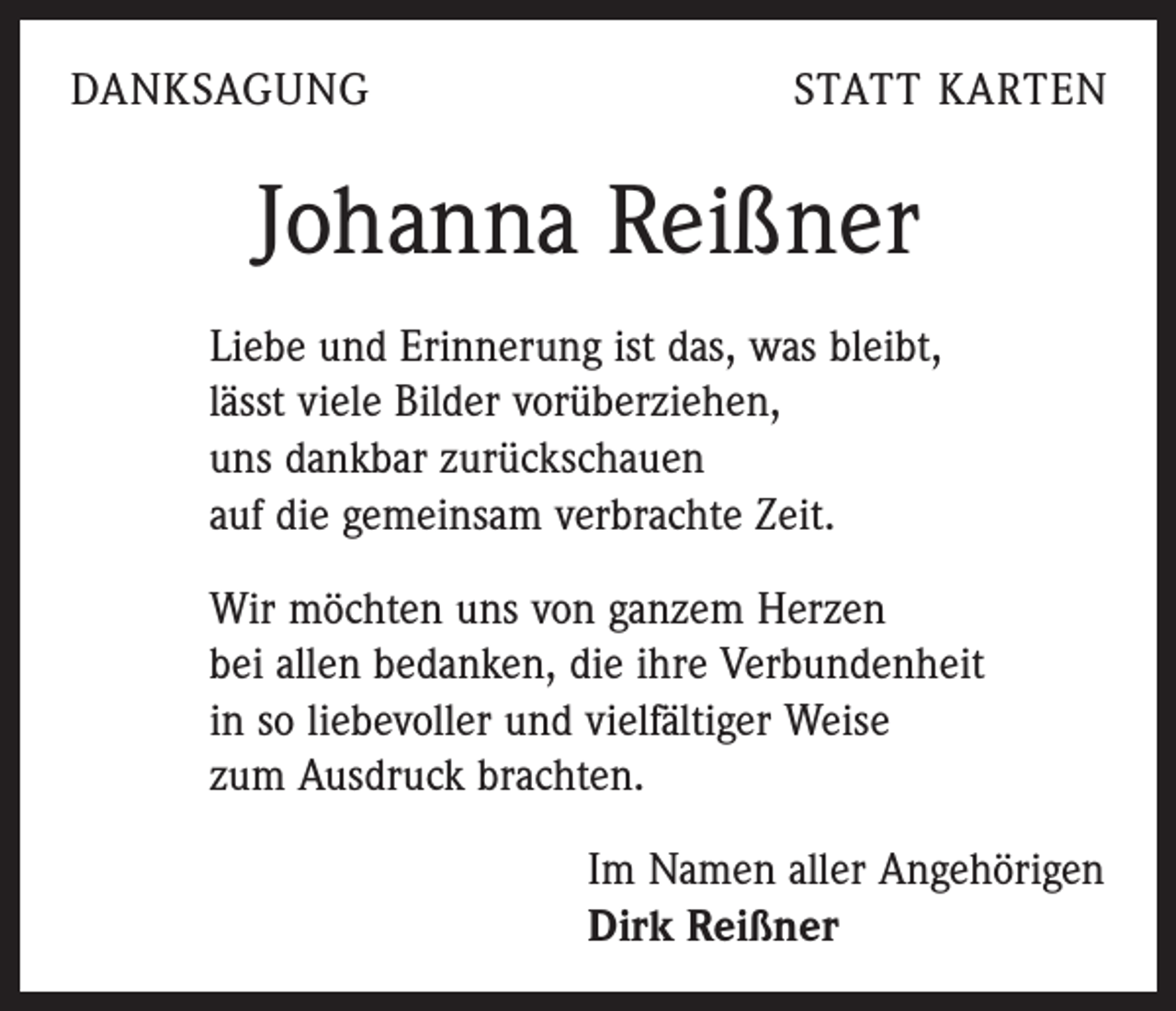 <p>DANKSAGUNG</p><p>STATT KARTEN</p><p>Johanna Reißner<br />Liebe und Erinnerung ist das, was bleibt,<br />lässt viele Bilder vorüberziehen,<br />uns dankbar zurückschauen<br />auf die gemeinsam verbrachte Zeit.<br />Wir möchten uns von ganzem Herzen<br />bei allen bedanken, die ihre Verbundenheit<br />in so liebevoller und vielfältiger Weise<br />zum Ausdruck brachten.</p><p>Im Namen aller Angehörigen<br />Dirk Reißner</p>