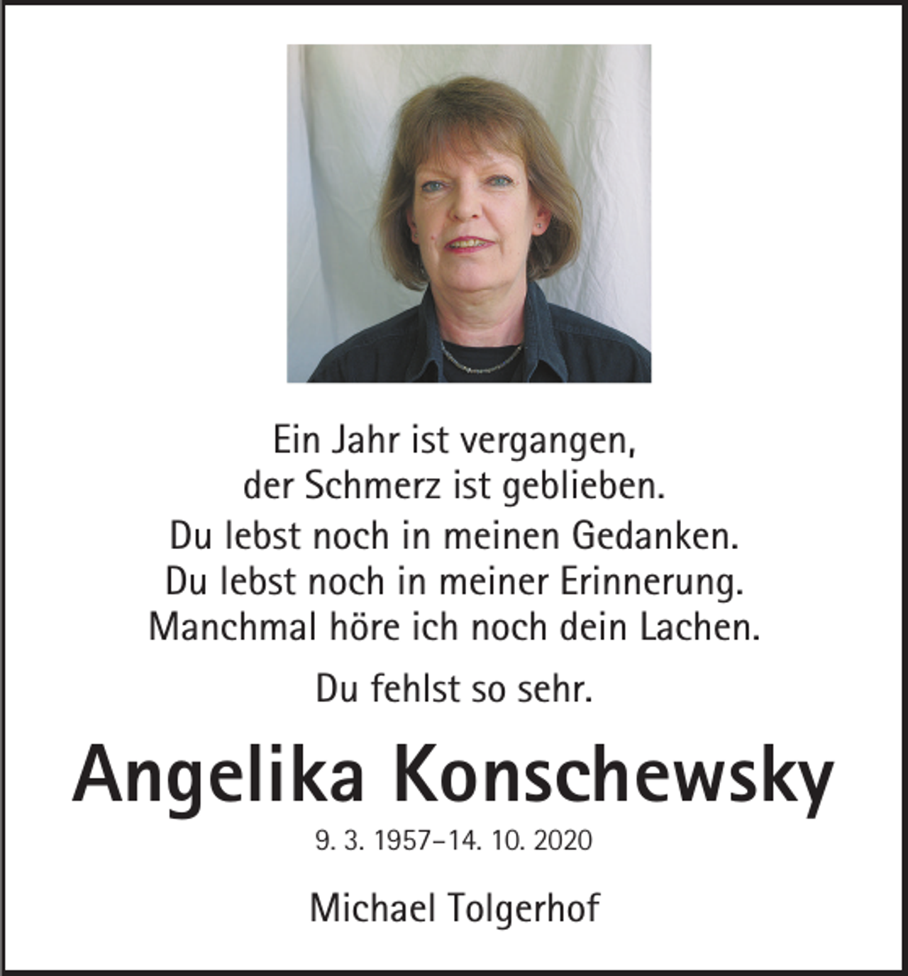 <p>Ein Jahr ist vergangen,<br />der Schmerz ist geblieben.<br />Du lebst noch in meinen Gedanken.<br />Du lebst noch in meiner Erinnerung.<br />Manchmal höre ich noch dein Lachen.<br />Du fehlst so sehr.</p><p>Angelika Konschewsky<br />9. 3. 1957–14. 10. 2020</p><p>Michael Tolgerhof</p>