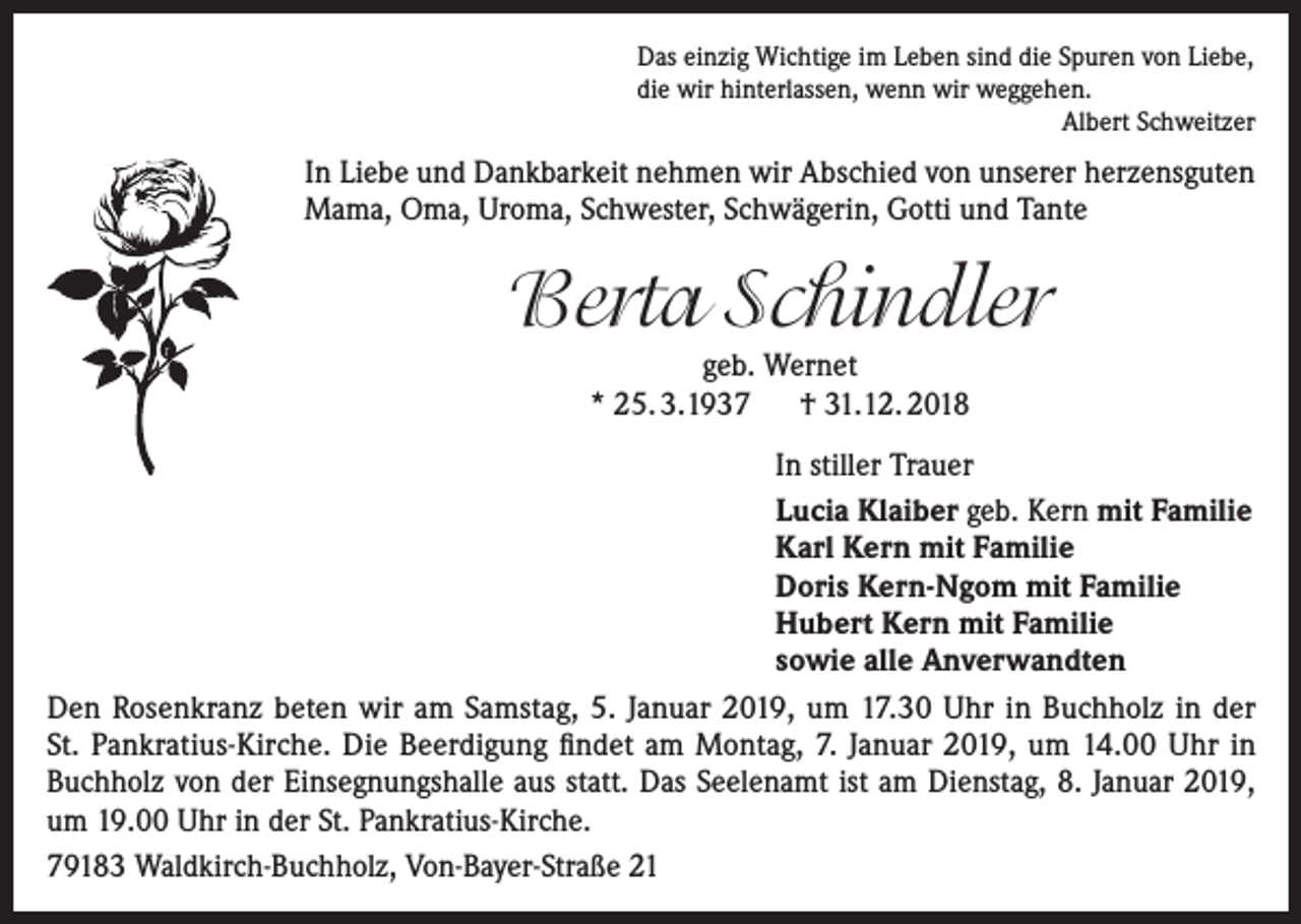 <p>Das einzig Wichtige im Leben sind die Spuren von Liebe,<br />die wir hinterlassen, wenn wir weggehen.<br />Albert Schweitzer</p><p>In Liebe und Dankbarkeit nehmen wir Abschied von unserer herzensguten<br />Mama, Oma, Uroma, Schwester, Schwägerin, Gotti und Tante</p><p>Berta Schindler<br />geb. Wernet<br />* 25. 3.1937 † 31.12. 2018<br />In stiller Trauer<br />Lucia Klaiber geb. Kern mit Familie<br />Karl Kern mit Familie<br />Doris Kern-Ngom mit Familie<br />Hubert Kern mit Familie<br />sowie alle Anverwandten<br />Den Rosenkranz beten wir am Samstag, 5. Januar 2019, um 17.30 Uhr in Buchholz in der<br />St. Pankratius-Kirche. Die Beerdigung findet am Montag, 7. Januar 2019, um 14.00 Uhr in<br />Buchholz von der Einsegnungshalle aus statt. Das Seelenamt ist am Dienstag, 8. Januar 2019,<br />um 19.00 Uhr in der St. Pankratius-Kirche.<br />79183 Waldkirch-Buchholz, Von-Bayer-Straße 21</p>