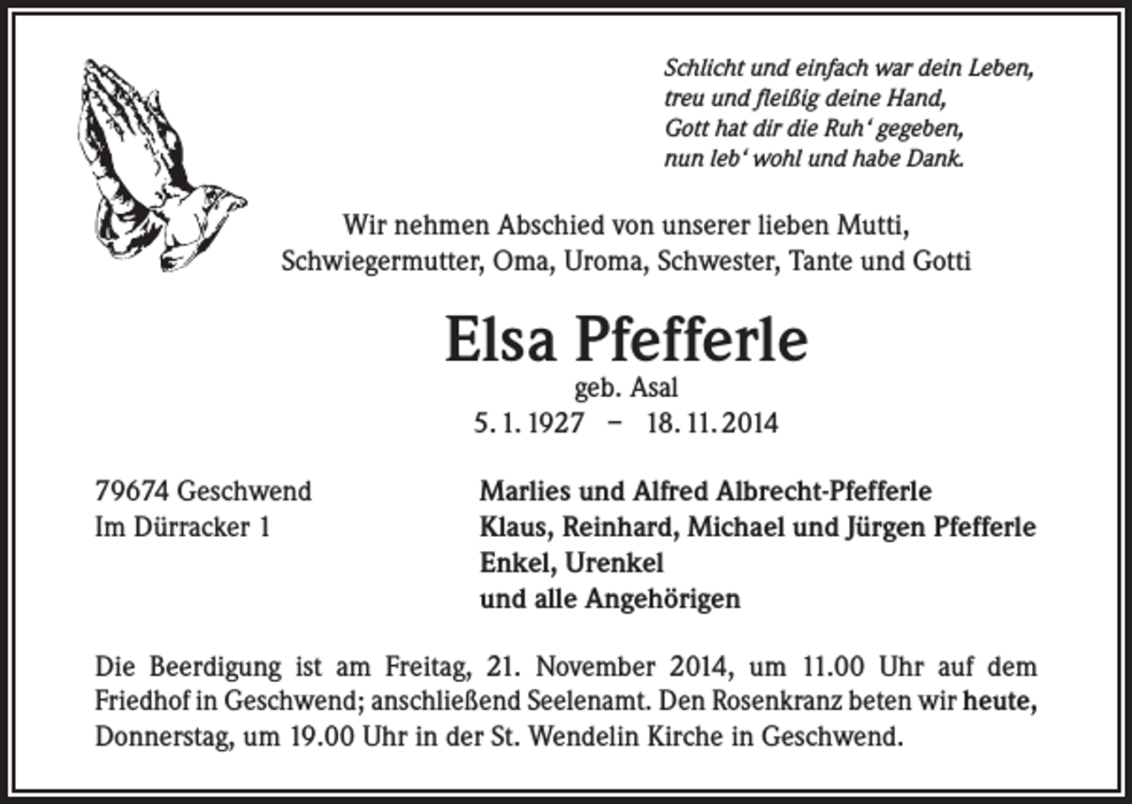 <p>Schlicht und einfach war dein Leben,<br />treu und fleißig deine Hand,<br />Gott hat dir die Ruh‘ gegeben,<br />nun leb‘ wohl und habe Dank.</p><p>Wir nehmen Abschied von unserer lieben Mutti,<br />Schwiegermutter, Oma, Uroma, Schwester, Tante und Gotti</p><p>Elsa Pfefferle<br />geb. Asal<br />5. 1. 1927 – 18. 11. 2014</p><p>79674 Geschwend<br />Im Dürracker 1</p><p>Marlies und Alfred Albrecht-Pfefferle<br />Klaus, Reinhard, Michael und Jürgen Pfefferle<br />Enkel, Urenkel<br />und alle Angehörigen</p><p>Die Beerdigung ist am Freitag, 21. November 2014, um 11.00 Uhr auf dem<br />Friedhof in Geschwend; anschließend Seelenamt. Den Rosenkranz beten wir heute,<br />Donnerstag, um 19.00 Uhr in der St. Wendelin Kirche in Geschwend.</p>