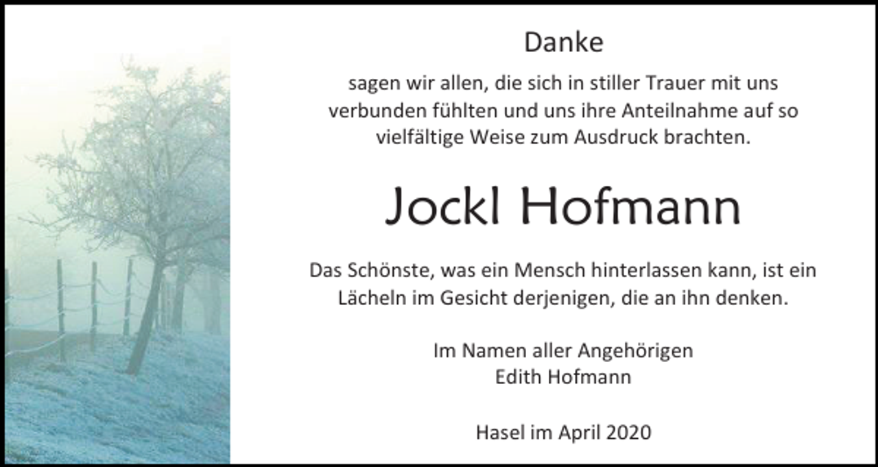 <p>Danke<br />sagen wir allen, die sich in stiller Trauer mit uns<br />verbunden fühlten und uns ihre Anteilnahme auf so<br />vielfältige Weise zum Ausdruck brachten.</p><p>Jockl Hofmann<br />Das Schönste, was ein Mensch hinterlassen kann, ist ein<br />Lächeln im Gesicht derjenigen, die an ihn denken.<br />Im Namen aller Angehörigen<br />Edith Hofmann<br />Hasel im April 2020</p>
