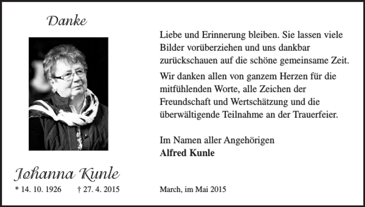<p>Danke<br />Danke</p><p>Liebe und Erinnerung bleiben. Sie lassen viele<br />Liebe und<br />Erinnerung<br />bleiben. Sie lassen<br />vieledankbar<br />Bilder<br />vorüberziehen<br />und uns<br />Bilder vorüberziehen und uns dankbar<br />zurückschauen<br />aufgemeinsame<br />die schöne gemeinsame Zeit.<br />zurückschauen<br />auf die schöne<br />Zeit. Wir danken allen von ganzem Herzen für die</p><p>mitfühlenden<br />Worte,<br />allefürZeichen<br />der<br />Wir danken<br />allen von ganzem<br />Herzen<br />die<br />mitfühlenden<br />Worte, alleund<br />Zeichen<br />der<br />Freundschaft<br />Wertschätzung<br />und die<br />Freundschaft und Wertschätzung und die<br />überwältigende<br />Teilnahme<br />an der Trauerfeier.<br />überwältigende<br />Teilnahme an<br />der Trauerfeier.<br />Im Namen aller Angehörigen<br />Im Namen aller Angehörigen<br />Alfred Kunle</p><p>Alfred Kunle</p><p>Johanna Kunle</p><p>Johanna<br />Kunle<br />* 14.10.1926 +<br />27.4.2015<br />* 14. 10. 1926 † 27. 4. 2015</p><p>March, im Mai 2015</p><p>March, im Mai 2015</p>