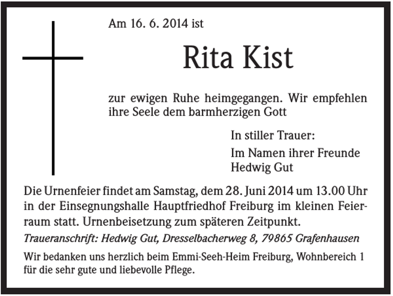 <p>Am 16. 6. 2014 ist</p><p>Rita Kist<br />zur ewigen Ruhe heimgegangen. Wir empfehlen<br />ihre Seele dem barmherzigen Gott<br />In stiller Trauer:<br />Im Namen ihrer Freunde<br />Hedwig Gut<br />Die Urnenfeier findet am Samstag, dem 28. Juni 2014 um 13.00 Uhr<br />in der Einsegnungshalle Hauptfriedhof Freiburg im kleinen Feierraum statt. Urnenbeisetzung zum späteren Zeitpunkt.<br />Traueranschrift: Hedwig Gut, Dresselbacherweg 8, 79865 Grafenhausen<br />Wir bedanken uns herzlich beim Emmi-Seeh-Heim Freiburg, Wohnbereich 1<br />für die sehr gute und liebevolle Pflege.</p>