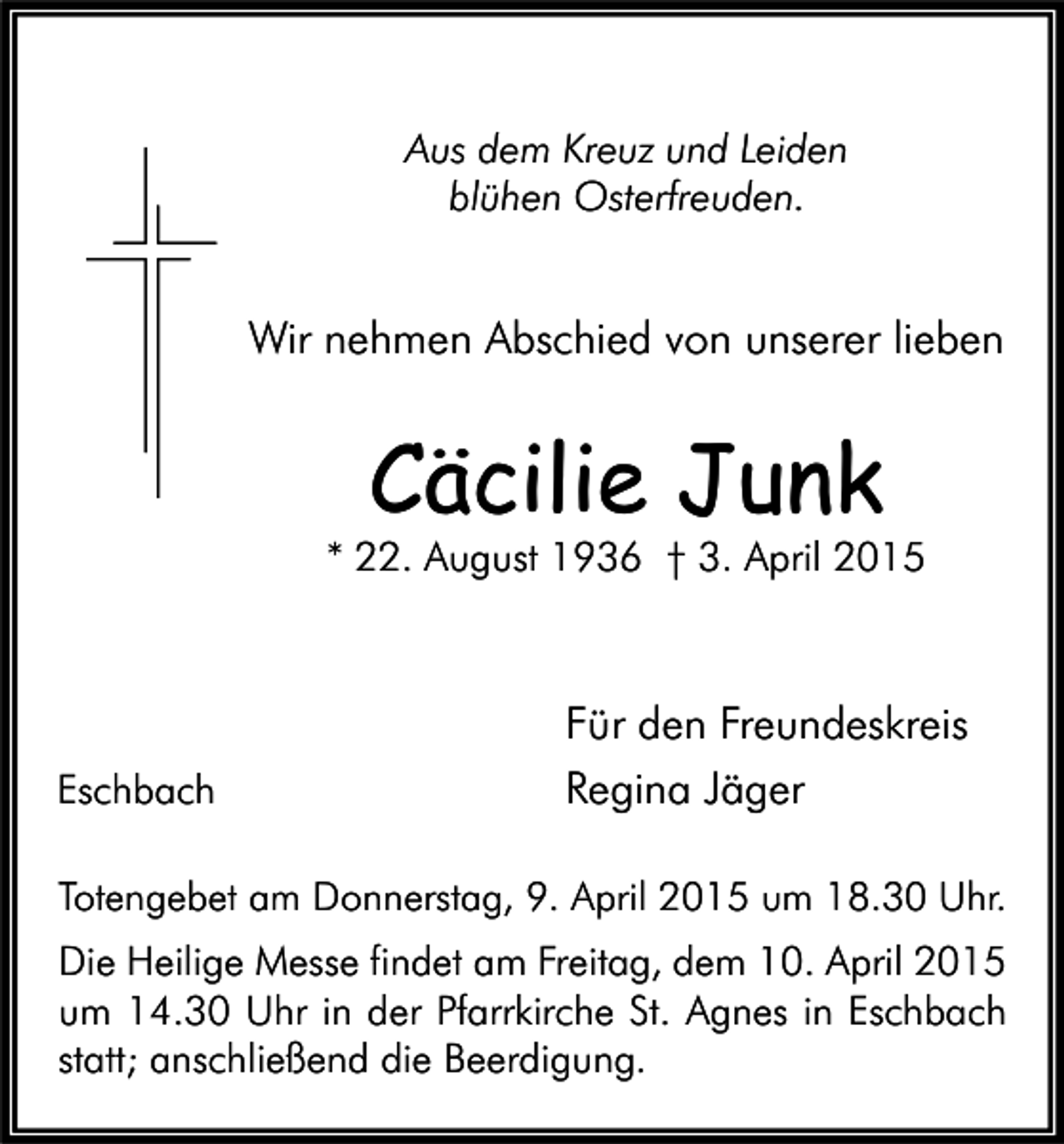 <p>Aus dem Kreuz und Leiden<br />blühen Osterfreuden.</p><p>Wir nehmen Abschied von unserer lieben</p><p>Cäcilie Junk</p><p>* 22. August 1936 † 3. April 2015</p><p>Eschbach</p><p>Für den Freundeskreis<br />Regina Jäger</p><p>Totengebet am Donnerstag, 9. April 2015 um 18.30 Uhr.</p><p>Die Heilige Messe findet am Freitag, dem 10. April 2015<br />um 14.30 Uhr in der Pfarrkirche St. Agnes in Eschbach<br />statt; anschließend die Beerdigung.</p>