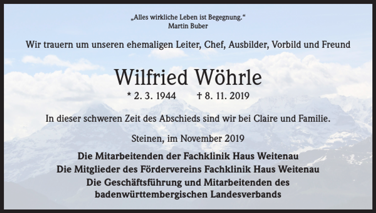 <p>„Alles wirkliche Leben ist Begegnung.“<br />Martin Buber</p><p>Wir trauern um unseren ehemaligen Leiter, Chef, Ausbilder, Vorbild und Freund</p><p>Wilfried Wöhrle<br />* 2. 3. 1944 † 8. 11. 2019</p><p>In dieser schweren Zeit des Abschieds sind wir bei Claire und Familie.<br />Steinen, im November 2019<br />Die Mitarbeitenden der Fachklinik Haus Weitenau<br />Die Mitglieder des Fördervereins Fachklinik Haus Weitenau<br />Die Geschäftsführung und Mitarbeitenden des<br />badenwürttembergischen Landesverbands</p>