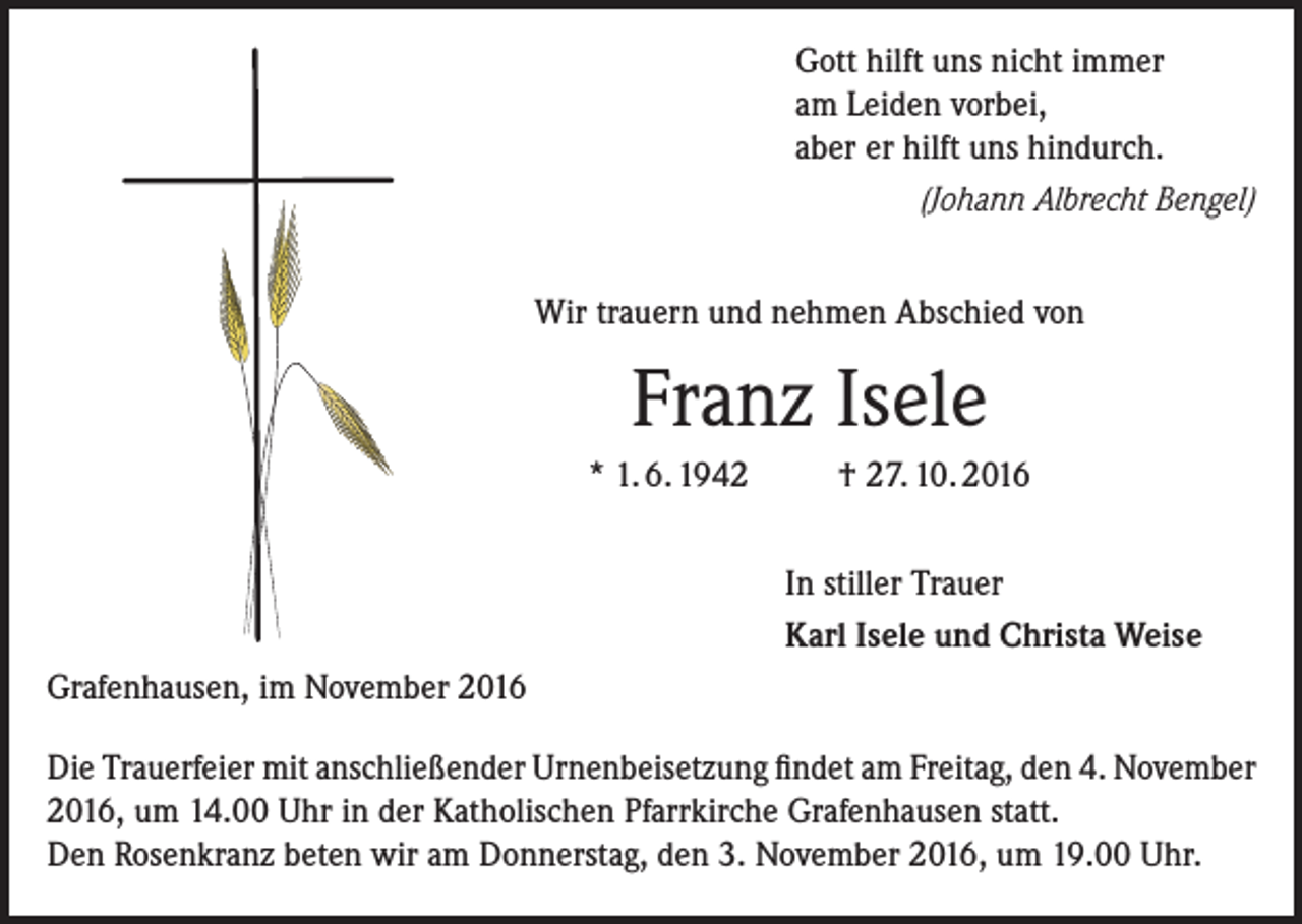 <p>Gott hilft uns nicht immer<br />am Leiden vorbei,<br />aber er hilft uns hindurch.<br />(Johann Albrecht Bengel)<br />Wir trauern und nehmen Abschied von</p><p>Franz Isele<br />* 1. 6. 1942</p><p>Grafenhausen, im November 2016</p><p>† 27. 10. 2016<br />In stiller Trauer<br />Karl Isele und Christa Weise</p><p>Die Trauerfeier mit anschließender Urnenbeisetzung findet am Freitag, den 4. November<br />2016, um 14.00 Uhr in der Katholischen Pfarrkirche Grafenhausen statt.<br />Den Rosenkranz beten wir am Donnerstag, den 3. November 2016, um 19.00 Uhr.</p>