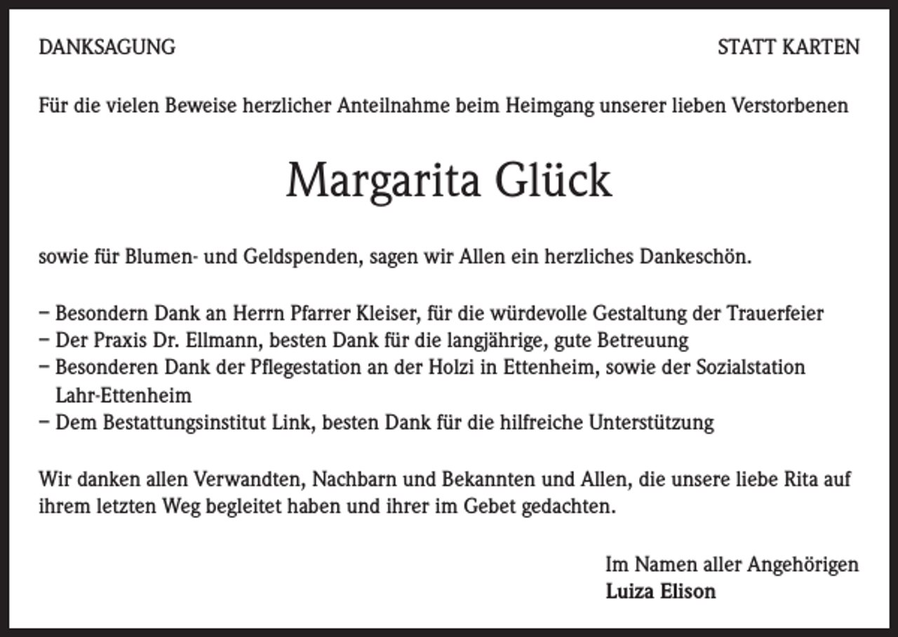 <p>DANKSAGUNG</p><p>STATT KARTEN</p><p>Für die vielen Beweise herzlicher Anteilnahme beim Heimgang unserer lieben Verstorbenen</p><p>Margarita Glück<br />sowie für Blumen- und Geldspenden, sagen wir Allen ein herzliches Dankeschön.<br />– Besondern Dank an Herrn Pfarrer Kleiser, für die würdevolle Gestaltung der Trauerfeier<br />– Der Praxis Dr. Ellmann, besten Dank für die langjährige, gute Betreuung<br />– Besonderen Dank der Pflegestation an der Holzi in Ettenheim, sowie der Sozialstation<br />Lahr-Ettenheim<br />– Dem Bestattungsinstitut Link, besten Dank für die hilfreiche Unterstützung<br />Wir danken allen Verwandten, Nachbarn und Bekannten und Allen, die unsere liebe Rita auf<br />ihrem letzten Weg begleitet haben und ihrer im Gebet gedachten.<br />Im Namen aller Angehörigen<br />Luiza Elison</p>
