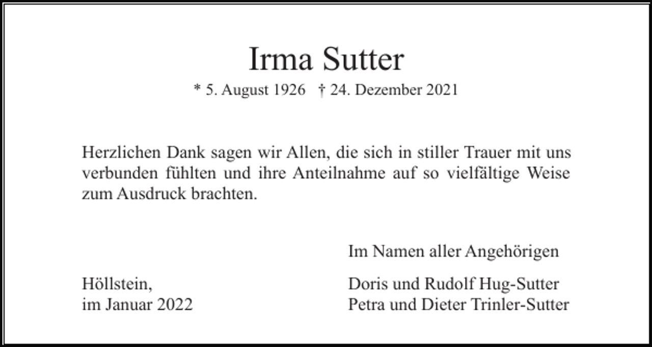 <p>Irma Sutter<br />* 5. August 1926 † 24. Dezember 2021</p><p>Herzlichen Dank sagen wir Allen, die sich in stiller Trauer mit uns<br />verbunden fühlten und ihre Anteilnahme auf so vielfältige Weise<br />zum Ausdruck brachten.<br />Im Namen aller Angehörigen<br />Höllstein,<br />im Januar 2022</p><p>Doris und Rudolf Hug-Sutter<br />Petra und Dieter Trinler-Sutter</p>