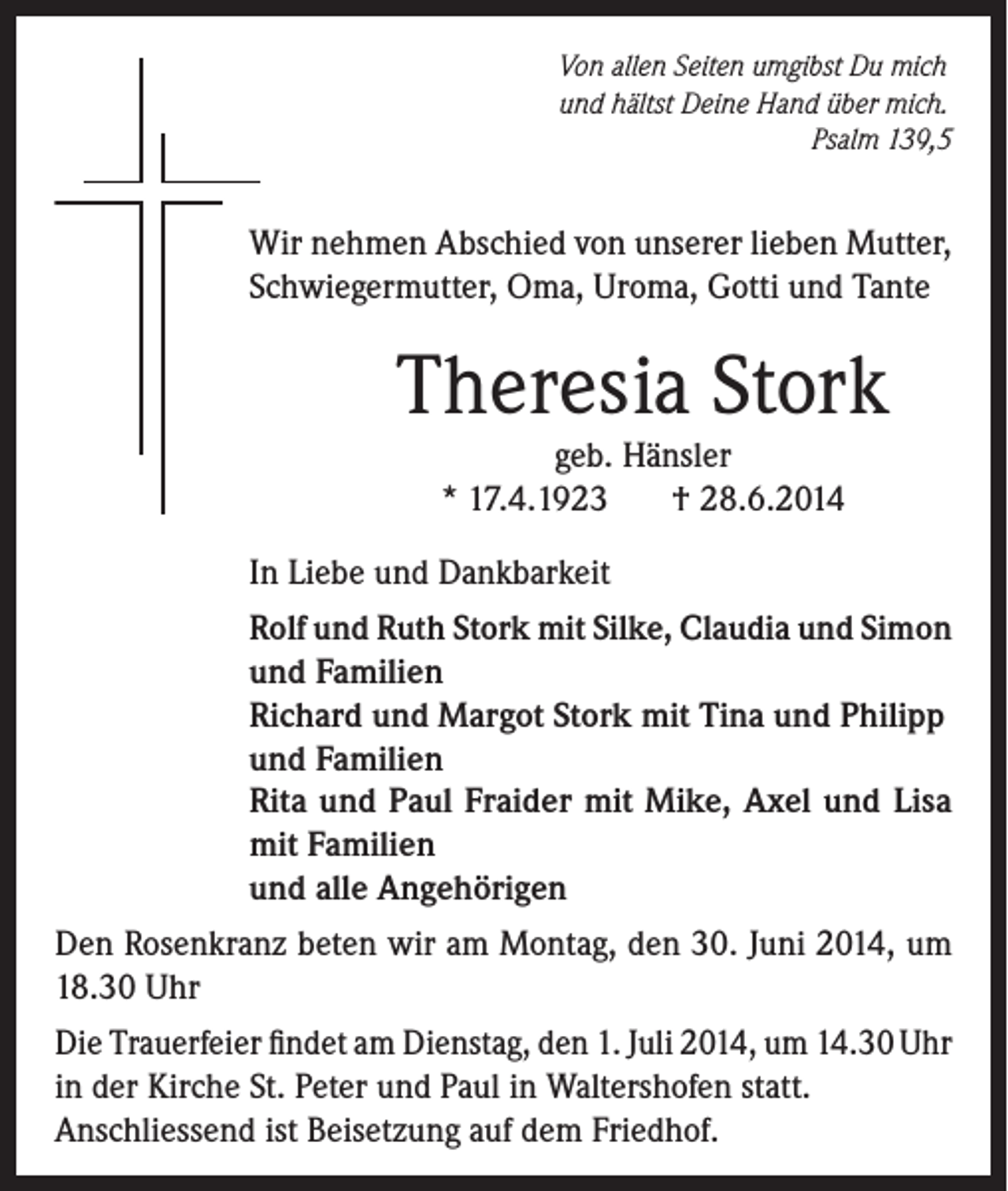 <p>Von allen Seiten umgibst Du mich<br />und hältst Deine Hand über mich.</p><p>Psalm 139,5</p><p>Wir nehmen Abschied von unserer lieben Mutter,<br />Schwiegermutter, Oma, Uroma, Gotti und Tante</p><p>Theresia Stork<br />geb. Hänsler<br />* 17.4.1923<br />† 28.6.2014</p><p>In Liebe und Dankbarkeit<br />Rolf und Ruth Stork mit Silke, Claudia und Simon<br />und Familien<br />Richard und Margot Stork mit Tina und Philipp<br />und Familien<br />Rita und Paul Fraider mit Mike, Axel und Lisa<br />mit Familien<br />und alle Angehörigen<br />Den Rosenkranz beten wir am Montag, den 30. Juni 2014, um<br />18.30 Uhr<br />Die Trauerfeier findet am Dienstag, den 1. Juli 2014, um 14.30 Uhr<br />in der Kirche St. Peter und Paul in Waltershofen statt.<br />Anschliessend ist Beisetzung auf dem Friedhof.</p>