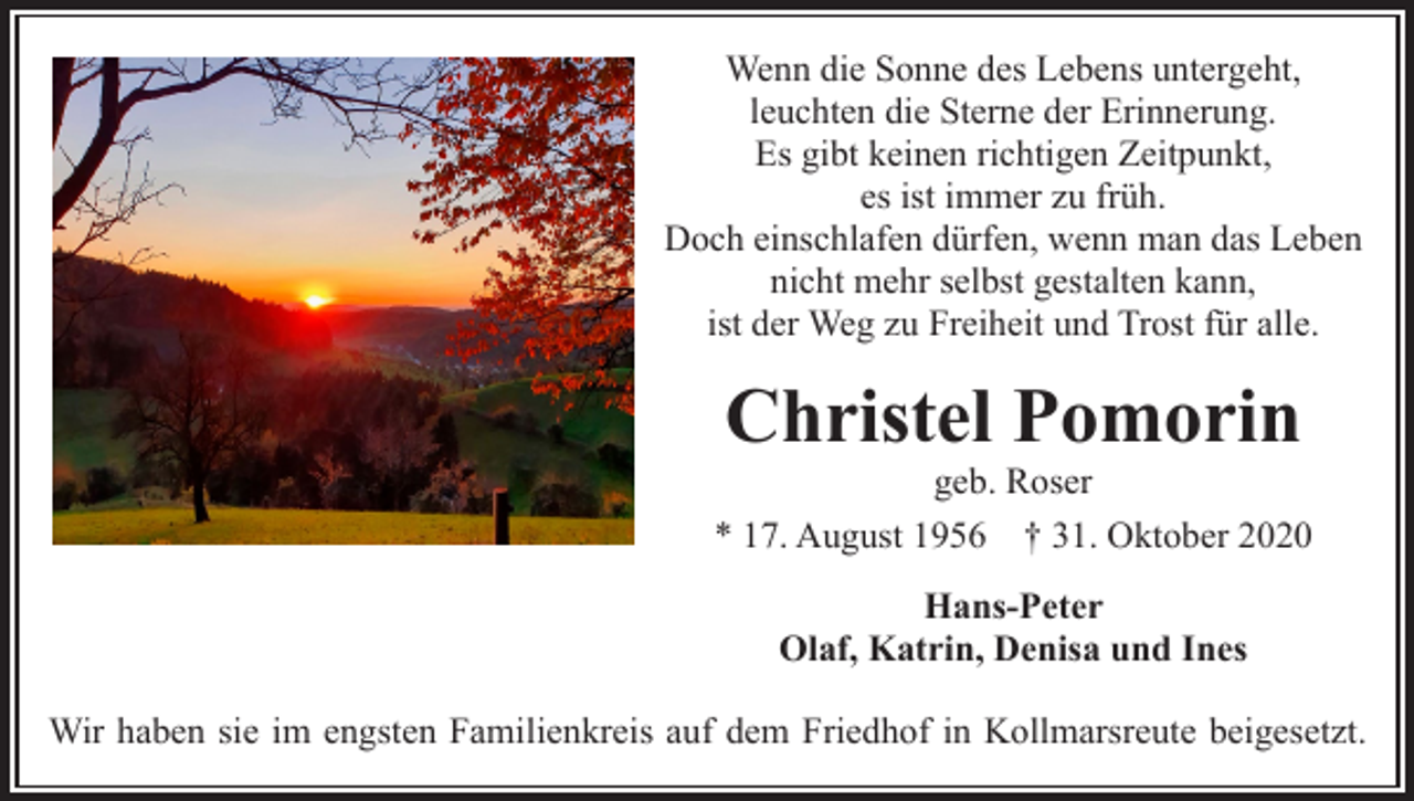 <p>Wenn die Sonne des Lebens untergeht,<br />leuchten die Sterne der Erinnerung.<br />Es gibt keinen richtigen Zeitpunkt,<br />es ist immer zu früh.<br />Doch einschlafen dürfen, wenn man das Leben<br />nicht mehr selbst gestalten kann,<br />ist der Weg zu Freiheit und Trost für alle.</p><p>Christel Pomorin</p><p>geb. Roser<br />* 17. August 1956 † 31. Oktober 2020<br />Hans-Peter<br />Olaf, Katrin, Denisa und Ines<br />Wir haben sie im engsten Familienkreis auf dem Friedhof in Kollmarsreute beigesetzt.</p>