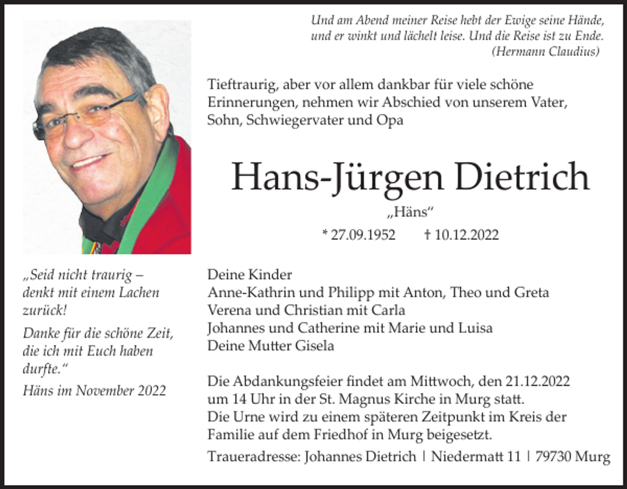 <p>Und am Abend meiner Reise hebt der Ewige seine Hände,<br />und er winkt und lächelt leise. Und die Reise ist zu Ende.<br />(Hermann Claudius)</p><p>Tieftraurig, aber vor allem dankbar für viele schöne<br />Erinnerungen, nehmen wir Abschied von unserem Vater,<br />Sohn, Schwiegervater und Opa</p><p>Hans-Jürgen Dietrich<br />„Häns“<br />* 27.09.1952<br />„Seid nicht traurig –<br />denkt mit einem Lachen<br />zurück!<br />Danke für die schöne Zeit,<br />die ich mit Euch haben<br />durfte.“<br />Häns im November 2022</p><p>† 10.12.2022</p><p>Deine Kinder<br />Anne-Kathrin und Philipp mit Anton, Theo und Greta<br />Verena und Christian mit Carla<br />Johannes und Catherine mit Marie und Luisa<br />Deine Mutter Gisela<br />Die Abdankungsfeier findet am Mittwoch, den 21.12.2022<br />um 14 Uhr in der St. Magnus Kirche in Murg statt.<br />Die Urne wird zu einem späteren Zeitpunkt im Kreis der<br />Familie auf dem Friedhof in Murg beigesetzt.<br />Traueradresse: Johannes Dietrich | Niedermatt 11 | 79730 Murg</p>