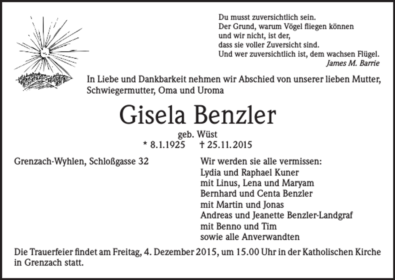 <p>Du musst zuversichtlich sein.<br />Der Grund, warum Vögel fliegen können<br />und wir nicht, ist der,<br />dass sie voller Zuversicht sind.<br />Und wer zuversichtlich ist, dem wachsen Flügel.<br />James M. Barrie</p><p>In Liebe und Dankbarkeit nehmen wir Abschied von unserer lieben Mutter,<br />Schwiegermutter, Oma und Uroma</p><p>Gisela Benzler<br />geb. Wüst<br />* 8.1.1925 † 25.11. 2015</p><p>Grenzach-Wyhlen, Schloßgasse 32</p><p>Wir werden sie alle vermissen:<br />Lydia und Raphael Kuner<br />mit Linus, Lena und Maryam<br />Bernhard und Centa Benzler<br />mit Martin und Jonas<br />Andreas und Jeanette Benzler-Landgraf<br />mit Benno und Tim<br />sowie alle Anverwandten</p><p>Die Trauerfeier findet am Freitag, 4. Dezember 2015, um 15.00 Uhr in der Katholischen Kirche<br />in Grenzach statt.</p>