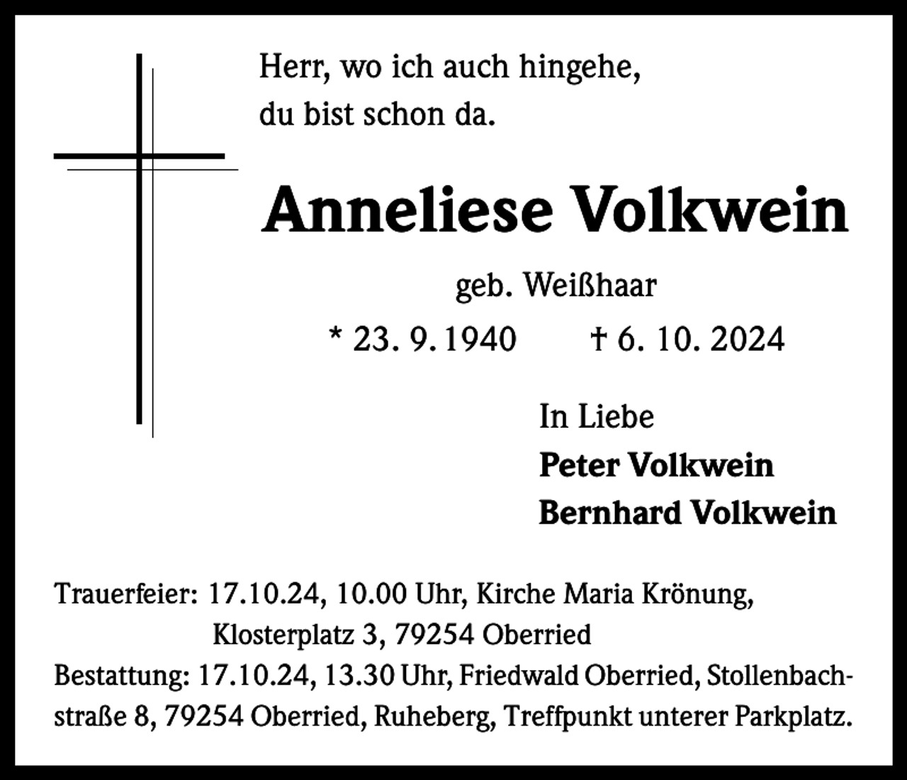 <p>Herr, wo ich auch hingehe,<br />du bist schon da.</p><p>Anneliese Volkwein<br />geb. Weißhaar<br />* 23. 9. 1940 † 6. 10. 2024</p><p>In Liebe<br />Peter Volkwein<br />Bernhard Volkwein</p><p>Trauerfeier: 17.10.24, 10.00 Uhr, Kirche Maria Krönung,</p><p>Klosterplatz 3, 79254 Oberried<br />Bestattung: 17.10.24, 13.30 Uhr, Friedwald Oberried, Stollenbach­<br />straße 8, 79254 Oberried, Ruheberg, Treffpunkt unterer Parkplatz.</p>