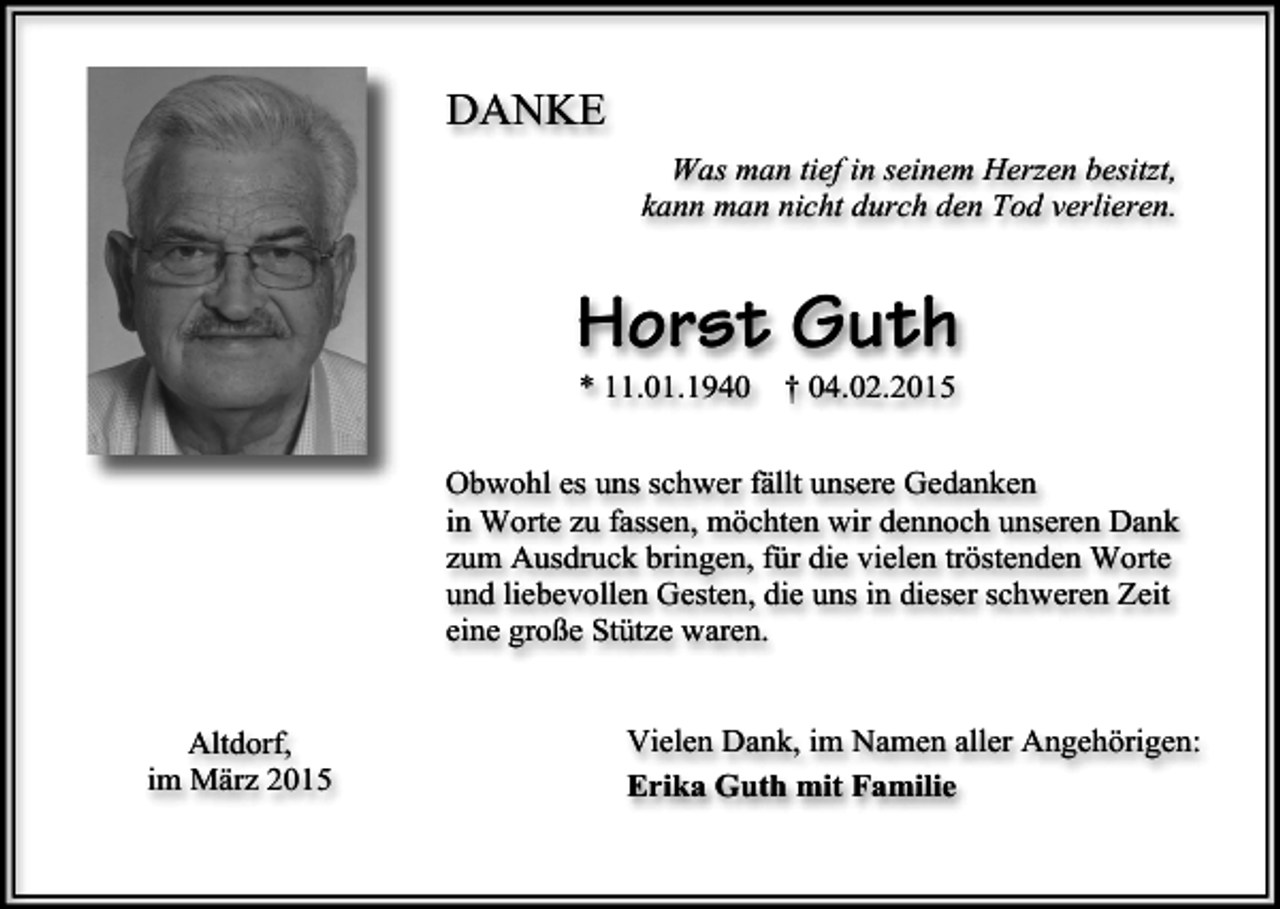 <p>DANKE<br />Was man tief in seinem Herzen besitzt,<br />kann man nicht durch den Tod verlieren.</p><p>Horst Guth<br />* 11.01.1940</p><p>† 04.02.2015</p><p>Obwohl es uns schwer fällt unsere Gedanken<br />in Worte zu fassen, möchten wir dennoch unseren Dank<br />zum Ausdruck bringen, für die vielen tröstenden Worte<br />und liebevollen Gesten, die uns in dieser schweren Zeit<br />eine große Stütze waren.<br />Altdorf,<br />im März 2015</p><p>Vielen Dank, im Namen aller Angehörigen:<br />Erika Guth mit Familie</p>