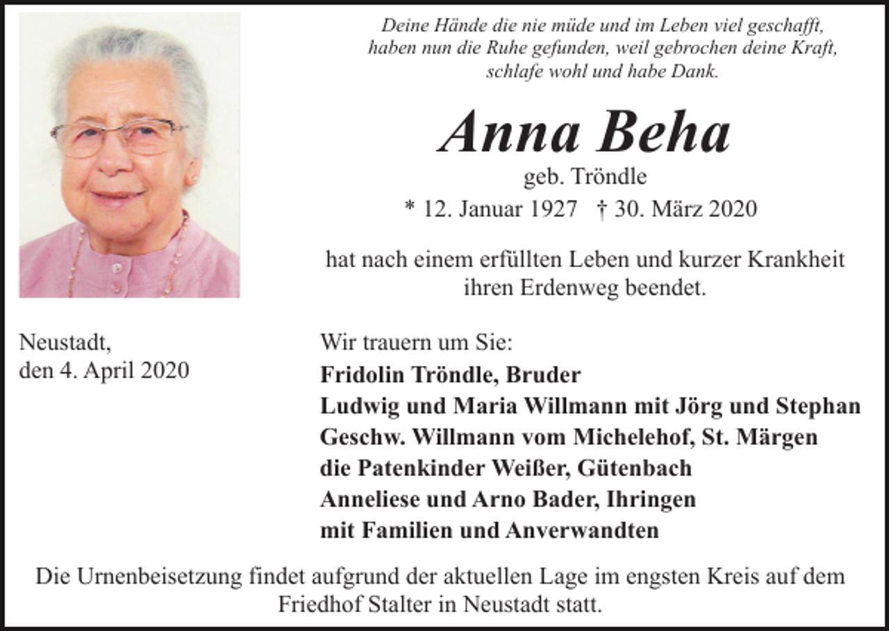 <p>Deine Hände die nie müde und im Leben viel geschafft,<br />haben nun die Ruhe gefunden, weil gebrochen deine Kraft,<br />schlafe wohl und habe Dank.</p><p>Anna Beha</p><p>geb. Tröndle<br />* 12. Januar 1927 † 30. März 2020<br />hat nach einem erfüllten Leben und kurzer Krankheit<br />ihren Erdenweg beendet.<br />Neustadt,<br />den 4. April 2020</p><p>Wir trauern um Sie:<br />Fridolin Tröndle, Bruder<br />Ludwig und Maria Willmann mit Jörg und Stephan<br />Geschw. Willmann vom Michelehof, St. Märgen<br />die Patenkinder Weißer, Gütenbach<br />Anneliese und Arno Bader, Ihringen<br />mit Familien und Anverwandten</p><p>Die Urnenbeisetzung findet aufgrund der aktuellen Lage im engsten Kreis auf dem<br />Friedhof Stalter in Neustadt statt.</p>