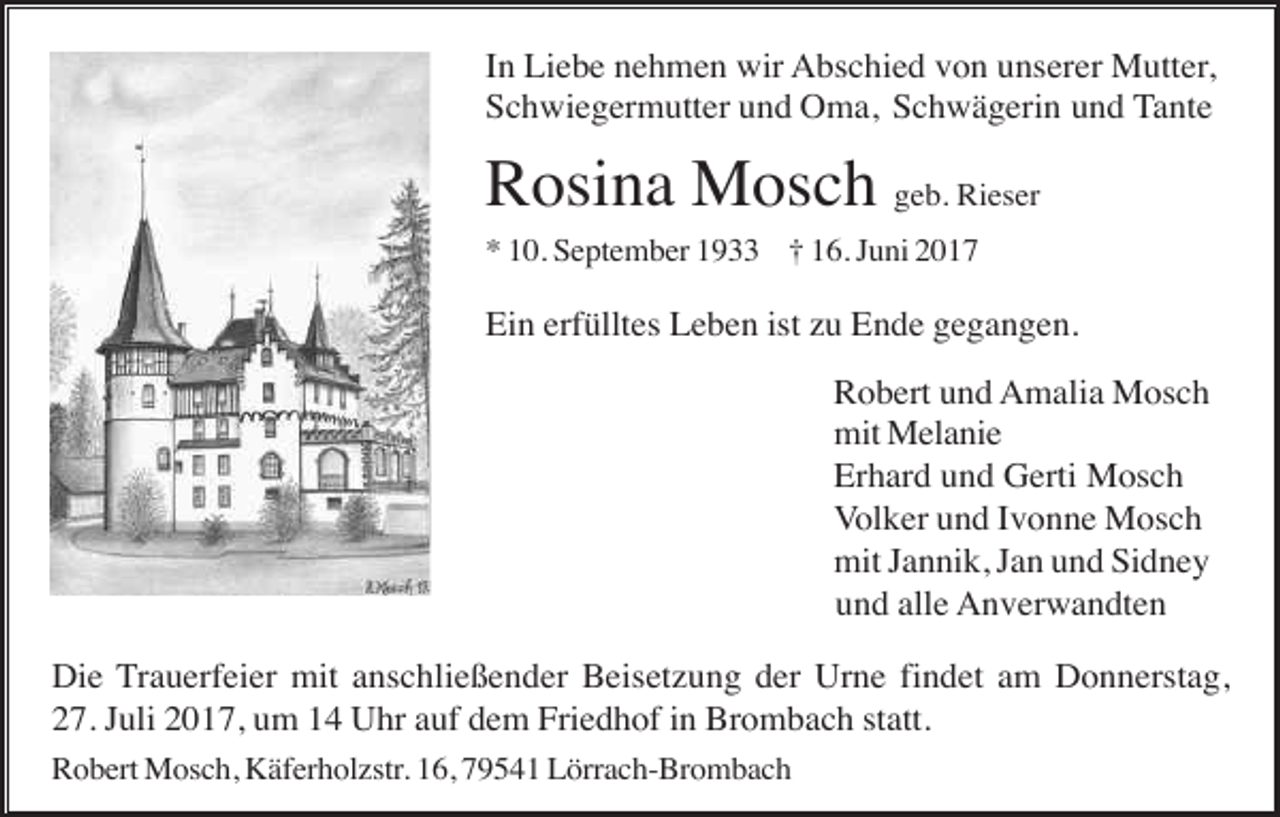 <p>In Liebe nehmen wir Abschied von unserer Mutter,<br />Schwiegermutter und Oma, Schwägerin und Tante</p><p>Rosina Mosch geb. Rieser<br />* 10. September 1933 † 16. Juni 2017</p><p>Ein erfülltes Leben ist zu Ende gegangen.<br />Robert und Amalia Mosch<br />mit Melanie<br />Erhard und Gerti Mosch<br />Volker und Ivonne Mosch<br />mit Jannik, Jan und Sidney<br />und alle Anverwandten<br />Die Trauerfeier mit anschließender Beisetzung der Urne findet am Donnerstag,<br />27. Juli 2017, um 14 Uhr auf dem Friedhof in Brombach statt.<br />Robert Mosch, Käferholzstr. 16, 79541 Lörrach-Brombach</p>