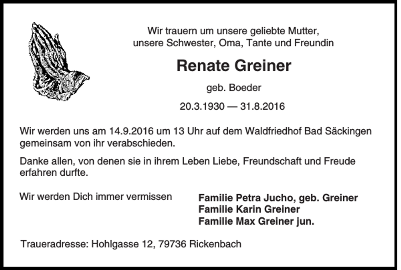 <p>Wir trauern um unsere geliebte Mutter,<br />unsere Schwester, Oma, Tante und Freundin</p><p>Renate Greiner<br />geb. Boeder<br />20.3.1930 — 31.8.2016<br />Wir werden uns am 14.9.2016 um 13 Uhr auf dem Waldfriedhof Bad Säckingen<br />gemeinsam von ihr verabschieden.<br />Danke allen, von denen sie in ihrem Leben Liebe, Freundschaft und Freude<br />erfahren durfte.<br />Wir werden Dich immer vermissen</p><p>Familie Petra Jucho, geb. Greiner<br />Familie Karin Greiner<br />Familie Max Greiner jun.</p><p>Traueradresse: Hohlgasse 12, 79736 Rickenbach</p>
