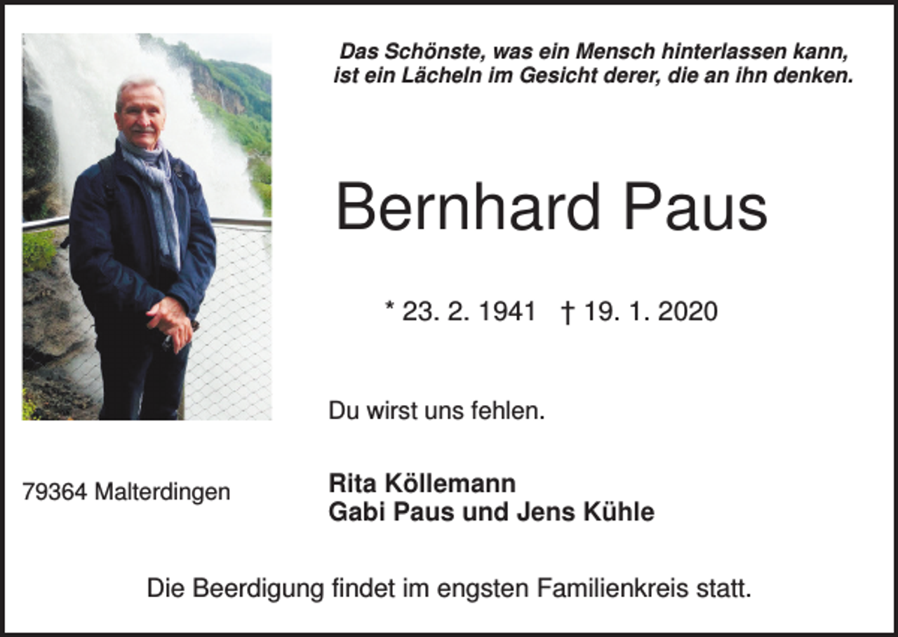 <p>Das Schönste, was ein Mensch hinterlassen kann,<br />ist ein Lächeln im Gesicht derer, die an ihn denken.</p><p>Bernhard Paus<br />* 23. 2. 1941 † 19. 1. 2020</p><p>Du wirst uns fehlen.<br />79364 Malterdingen</p><p>Rita Köllemann<br />Gabi Paus und Jens Kühle</p><p>Die Beerdigung findet im engsten Familienkreis statt.</p>