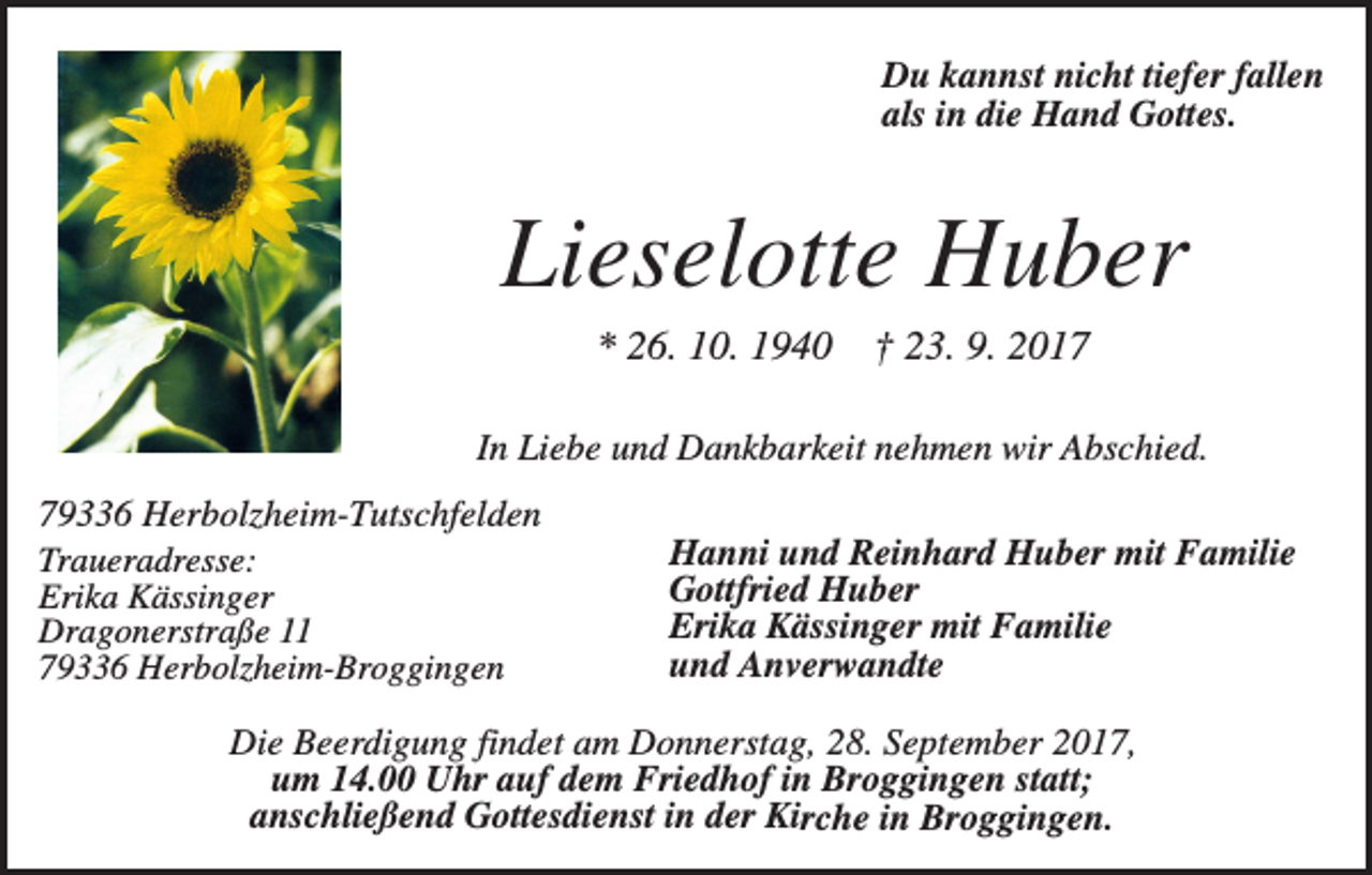 <p>Du kannst nicht tiefer fallen<br />als in die Hand Gottes.</p><p>Lieselotte Huber<br />* 26. 10. 1940</p><p>† 23. 9. 2017</p><p>In Liebe und Dankbarkeit nehmen wir Abschied.<br />79336 Herbolzheim-Tutschfelden<br />Traueradresse:<br />Erika Kässinger<br />Dragonerstraße 11<br />79336 Herbolzheim-Broggingen</p><p>Hanni und Reinhard Huber mit Familie<br />Gottfried Huber<br />Erika Kässinger mit Familie<br />und Anverwandte</p><p>Die Beerdigung findet am Donnerstag, 28. September 2017,<br />um 14.00 Uhr auf dem Friedhof in Broggingen statt;<br />anschließend Gottesdienst in der Kirche in Broggingen.</p>