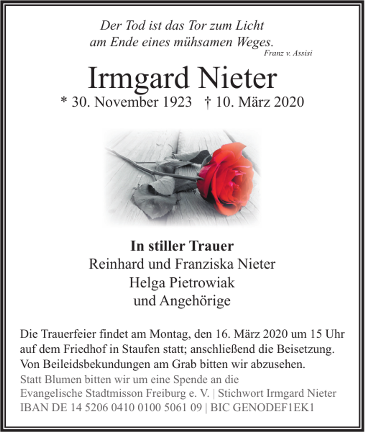 <p>Der Tod ist das Tor zum Licht<br />am Ende eines mühsamen Weges.</p><p>Franz v. Assisi</p><p>Irmgard Nieter</p><p>* 30. November 1923 † 10. März 2020</p><p>In stiller Trauer<br />Reinhard und Franziska Nieter<br />Helga Pietrowiak<br />und Angehörige<br />Die Trauerfeier findet am Montag, den 16. März 2020 um 15 Uhr<br />auf dem Friedhof in Staufen statt; anschließend die Beisetzung.<br />Von Beileidsbekundungen am Grab bitten wir abzusehen.<br />Statt Blumen bitten wir um eine Spende an die<br />Evangelische Stadtmisson Freiburg e. V. | Stichwort Irmgard Nieter<br />IBAN DE 14 5206 041100 5061 09 | BIC GENODEF1EK1</p>