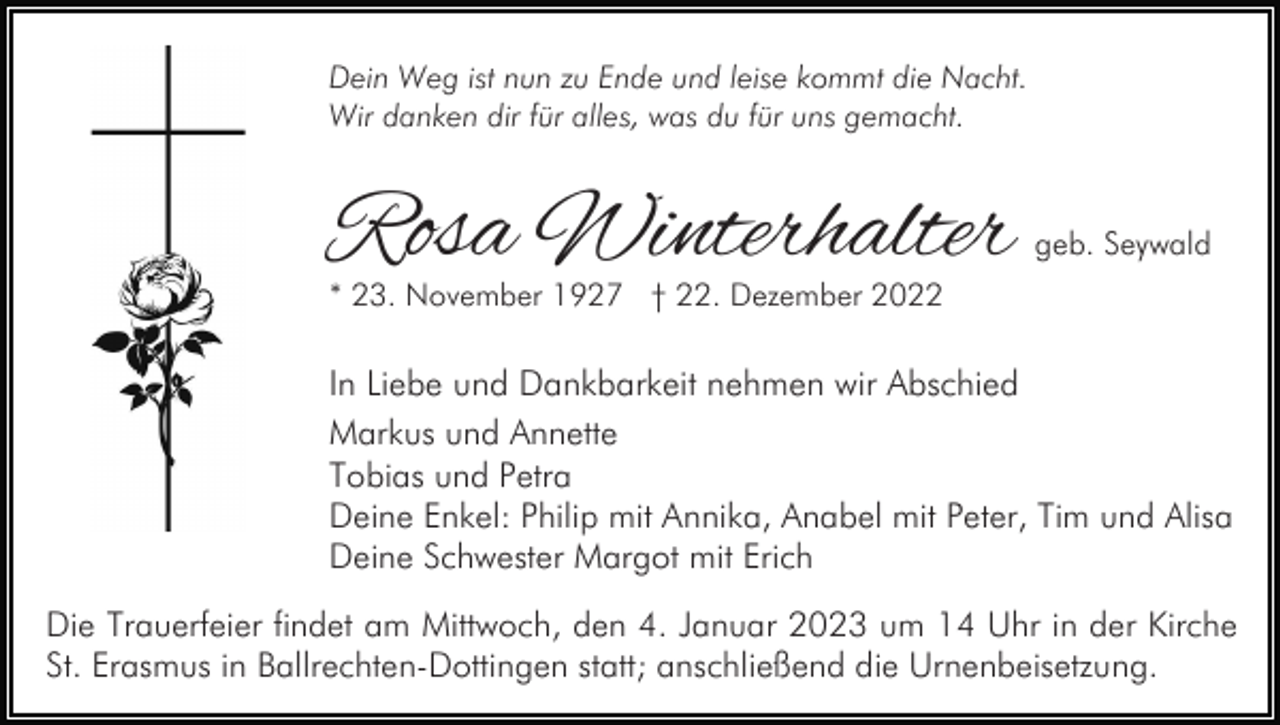 <p>Dein Weg ist nun zu Ende und leise kommt die Nacht.<br />Wir danken dir für alles, was du für uns gemacht.</p><p>Rosa Winterhalter</p><p>geb. Seywald</p><p>* 23. November 1927 † 22. Dezember 2022</p><p>In Liebe und Dankbarkeit nehmen wir Abschied<br />Markus und Annette<br />Tobias und Petra<br />Deine Enkel: Philip mit Annika, Anabel mit Peter, Tim und Alisa<br />Deine Schwester Margot mit Erich<br />Die Trauerfeier findet am Mittwoch, den 4. Januar 2023 um 14 Uhr in der Kirche<br />St. Erasmus in Ballrechten-Dottingen statt; anschließend die Urnenbeisetzung.</p>