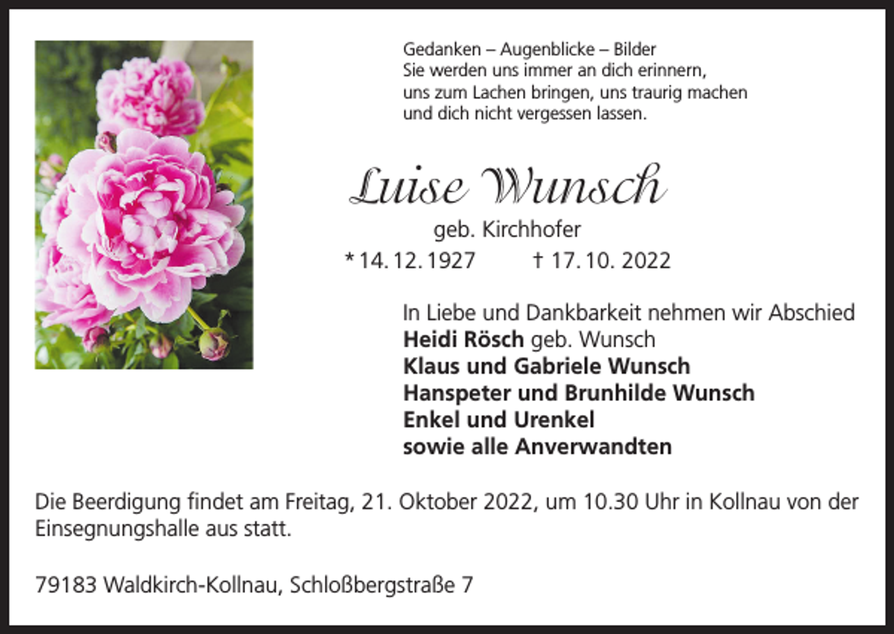 <p>Gedanken – Augenblicke – Bilder<br />Sie werden uns immer an dich erinnern,<br />uns zum Lachen bringen, uns traurig machen<br />und dich nicht vergessen lassen.</p><p>Luise Wunsch</p><p>geb. Kirchhofer<br />* 14. 12. 1927<br />† 17. 10. 2022<br />In Liebe und Dankbarkeit nehmen wir Abschied<br />Heidi Rösch geb. Wunsch<br />Klaus und Gabriele Wunsch<br />Hanspeter und Brunhilde Wunsch<br />Enkel und Urenkel<br />sowie alle Anverwandten<br />Die Beerdigung findet am Freitag, 21. Oktober 2022, um 10.30 Uhr in Kollnau von der<br />Einsegnungshalle aus statt.<br />79183 Waldkirch-Kollnau, Schloßbergstraße 7</p>
