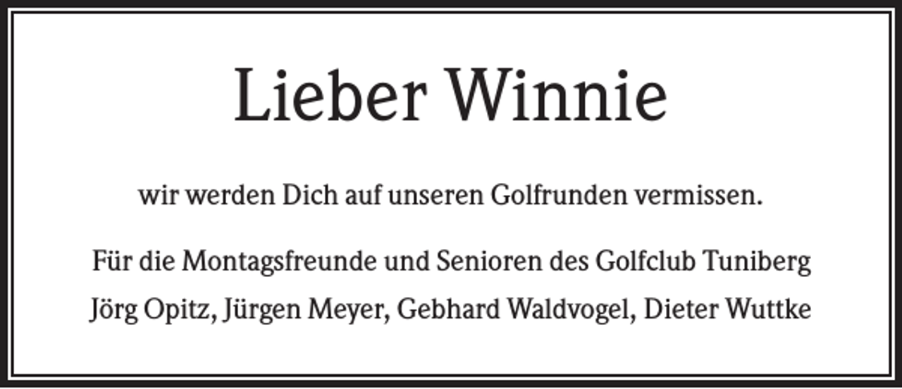 <p>Lieber Winnie<br />wir werden Dich auf unseren Golfrunden vermissen.<br />Für die Montagsfreunde und Senioren des Golfclub Tuniberg<br />Jörg Opitz, Jürgen Meyer, Gebhard Waldvogel, Dieter Wuttke</p>
