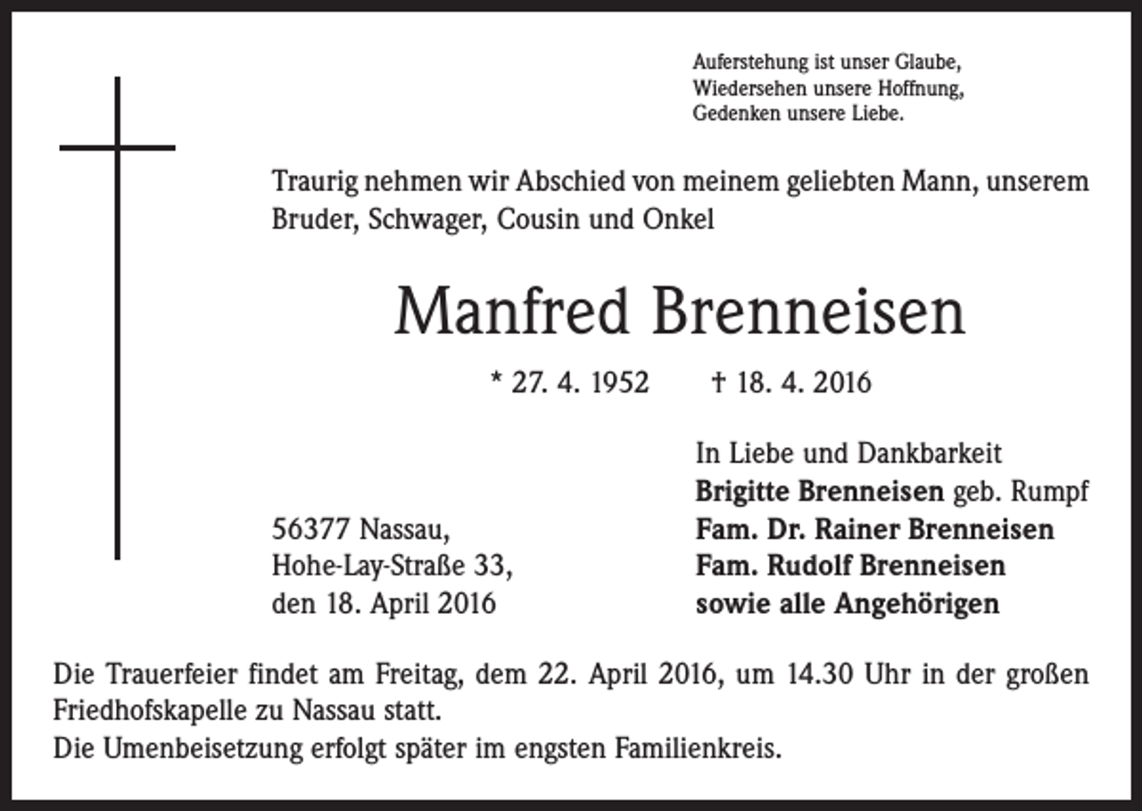 <p>Auferstehung ist unser Glaube,<br />Wiedersehen unsere Hoffnung,<br />Gedenken unsere Liebe.</p><p>Traurig nehmen wir Abschied von meinem geliebten Mann, unserem<br />Bruder, Schwager, Cousin und Onkel</p><p>Manfred Brenneisen<br />* 27. 4. 1952 † 18. 4. 2016</p><p>56377 Nassau,<br />Hohe-Lay-Straße 33,<br />den 18. April 2016</p><p>In Liebe und Dankbarkeit<br />Brigitte Brenneisen geb. Rumpf<br />Fam. Dr. Rainer Brenneisen<br />Fam. Rudolf Brenneisen<br />sowie alle Angehörigen</p><p>Die Trauerfeier findet am Freitag, dem 22. April 2016, um 14.30 Uhr in der großen<br />Friedhofskapelle zu Nassau statt.<br />Die Umenbeisetzung erfolgt später im engsten Familienkreis.</p>