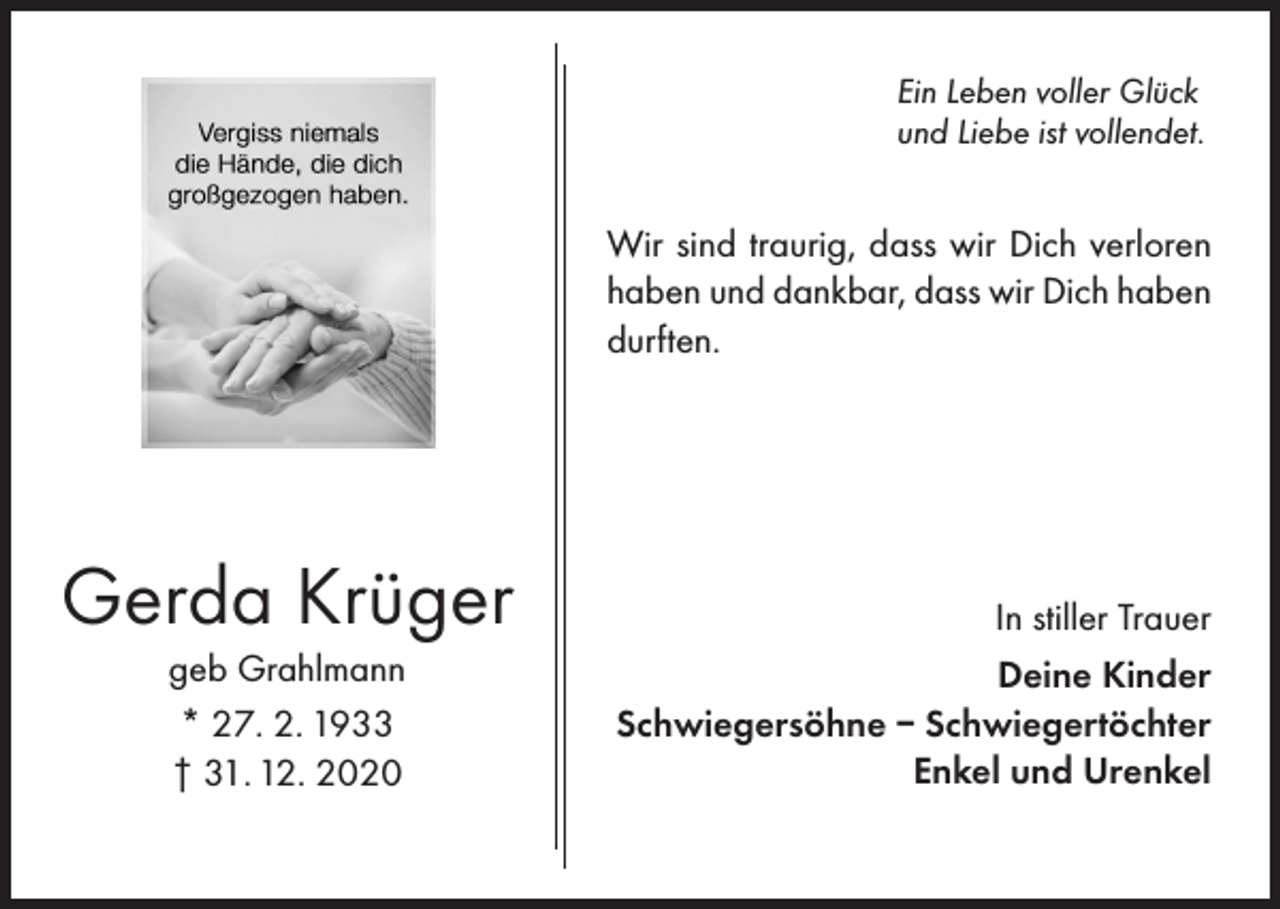 <p>Ein Leben voller Glück<br />und Liebe ist vollendet.</p><p>Wir sind traurig, dass wir Dich verloren<br />haben und dankbar, dass wir Dich haben<br />durften.</p><p>Gerda Krüger<br />geb Grahlmann<br />* 27. 2. 1933<br />† 31. 12. 2020</p><p>In stiller Trauer<br />Deine Kinder<br />Schwiegersöhne – Schwiegertöchter<br />Enkel und Urenkel</p>