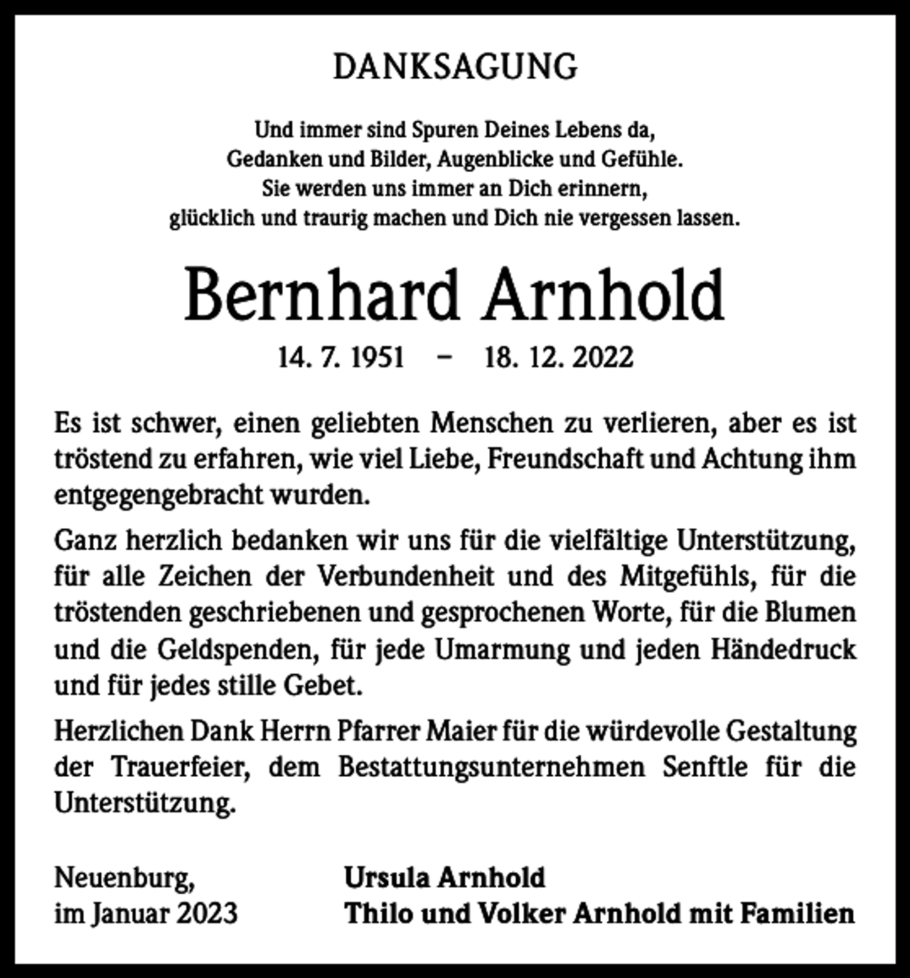 <p>DANKSAGUNG<br />Und immer sind Spuren Deines Lebens da,<br />Gedanken und Bilder, Augenblicke und Gefühle.<br />Sie werden uns immer an Dich erinnern,<br />glücklich und traurig machen und Dich nie vergessen lassen.</p><p>Bernhard Arnhold<br />14. 7. 1951 – 18. 12. 2022</p><p>Es ist schwer, einen geliebten Menschen zu verlieren, aber es ist<br />tröstend zu erfahren, wie viel Liebe, Freundschaft und Achtung ihm<br />entgegengebracht wurden.<br />Ganz herzlich bedanken wir uns für die vielfältige Unterstützung,<br />für alle Zeichen der Verbundenheit und des Mitgefühls, für die<br />­tröstenden geschriebenen und gesprochenen Worte, für die Blumen<br />und die Geldspenden, für jede Umarmung und jeden Händedruck<br />und für jedes stille Gebet.<br />Herzlichen Dank Herrn Pfarrer Maier für die würdevolle Gestaltung<br />der Trauerfeier, dem Bestattungsunternehmen Senftle für die<br />­Unterstützung.<br />Neuenburg,<br />im Januar 2023</p><p>Ursula Arnhold<br />Thilo und Volker Arnhold mit Familien</p>
