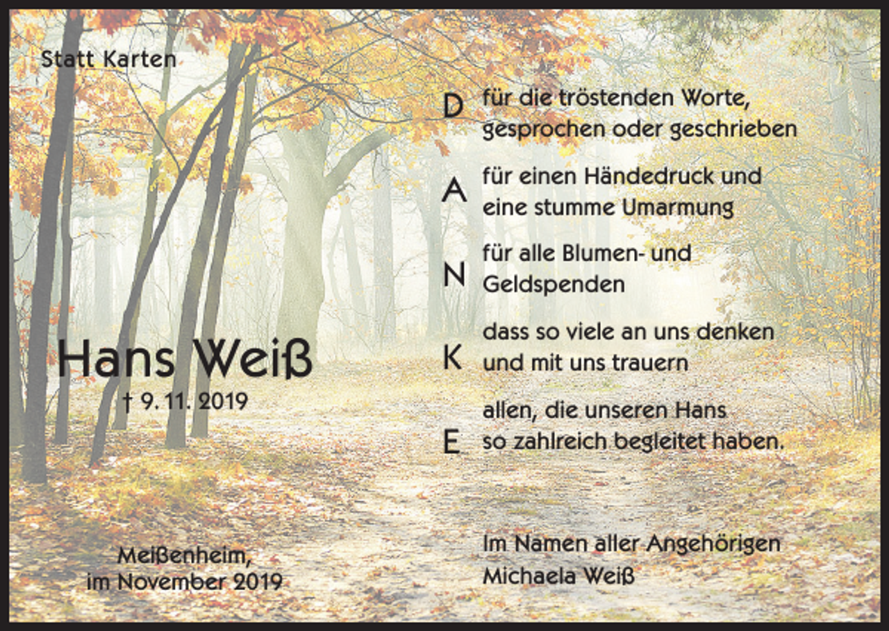 <p>Statt Karten</p><p>Hans Weiß</p><p>D</p><p>für die tröstenden Worte,<br />gesprochen oder geschrieben</p><p>A</p><p>für einen Händedruck und<br />eine stumme Umarmung</p><p>N</p><p>für alle Blumen- und<br />Geldspenden</p><p>K</p><p>dass so viele an uns denken<br />und mit uns trauern</p><p>E</p><p>allen, die unseren Hans<br />so zahlreich begleitet haben.</p><p>† 9. 11. 2019</p><p>Meißenheim,<br />im November 2019</p><p>Im Namen aller Angehörigen<br />Michaela Weiß</p>