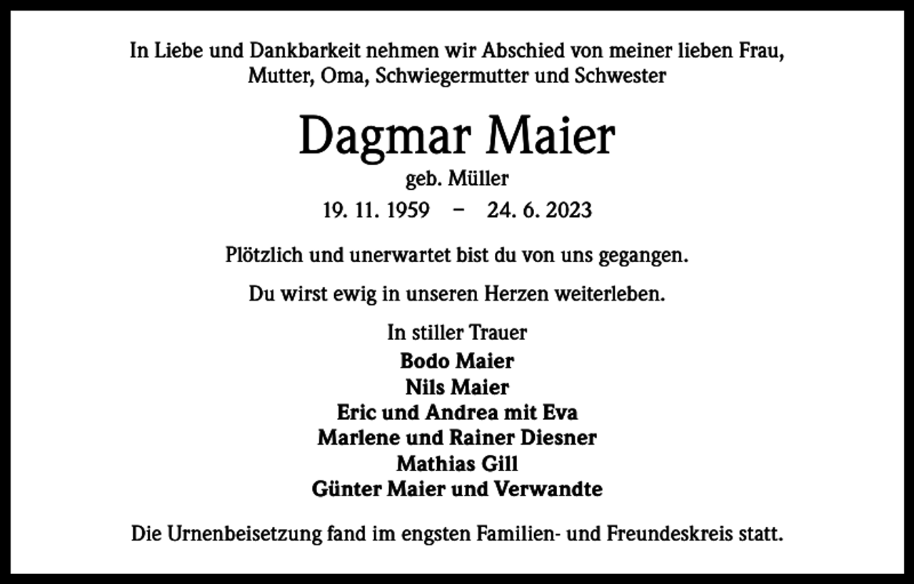 <p>In Liebe und Dankbarkeit nehmen wir Abschied von meiner lieben Frau,<br />Mutter, Oma, Schwiegermutter und Schwester</p><p>Dagmar Maier<br />geb. Müller<br />19. 11. 1959 – 24. 6. 2023</p><p>Plötzlich und unerwartet bist du von uns gegangen.<br />Du wirst ewig in unseren Herzen weiterleben.<br />In stiller Trauer<br />Bodo Maier<br />Nils Maier<br />Eric und Andrea mit Eva<br />Marlene und Rainer Diesner<br />Mathias Gill<br />Günter Maier und Verwandte<br />Die Urnenbeisetzung fand im engsten Familien- und Freundeskreis statt.</p>