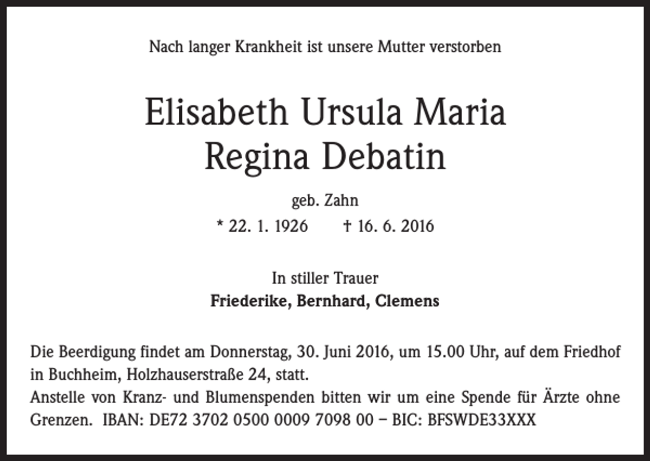 <p>Nach langer Krankheit ist unsere Mutter verstorben</p><p>Elisabeth Ursula Maria<br />Regina Debatin<br />geb. Zahn<br />* 22. 1. 1926 † 16. 6. 2016<br />In stiller Trauer<br />Friederike, Bernhard, Clemens<br />Die Beerdigung findet am Donnerstag, 30. Juni 2016, um 15.00 Uhr, auf dem Friedhof<br />in Buchheim, Holzhauserstraße 24, statt.<br />Anstelle von Kranz- und Blumenspenden bitten wir um eine Spende für Ärzte ohne<br />Grenzen. IBAN: DE72 3702 0509 7098 00 – BIC: BFSWDE33XXX</p>