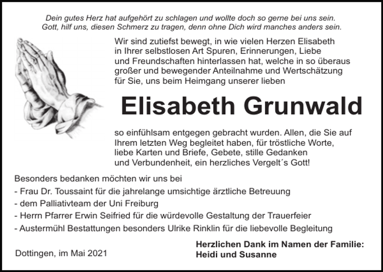 <p>Dein gutes Herz hat aufgehört zu schlagen und wollte doch so gerne bei uns sein.<br />Gott, hilf uns, diesen Schmerz zu tragen, denn ohne Dich wird manches anders sein.</p><p>Wir sind zutiefst bewegt, in wie vielen Herzen Elisabeth<br />in Ihrer selbstlosen Art Spuren, Erinnerungen, Liebe<br />und Freundschaften hinterlassen hat, welche in so überaus<br />großer und bewegender Anteilnahme und Wertschätzung<br />für Sie, uns beim Heimgang unserer lieben</p><p>Elisabeth Grunwald<br />so einfühlsam entgegen gebracht wurden. Allen, die Sie auf<br />Ihrem letzten Weg begleitet haben, für tröstliche Worte,<br />liebe Karten und Briefe, Gebete, stille Gedanken<br />und Verbundenheit, ein herzliches Vergelt´s Gott!<br />Besonders bedanken möchten wir uns bei<br />- Frau Dr. Toussaint für die jahrelange umsichtige ärztliche Betreuung<br />- dem Palliativteam der Uni Freiburg<br />- Herrn Pfarrer Erwin Seifried für die würdevolle Gestaltung der Trauerfeier<br />- Austermühl Bestattungen besonders Ulrike Rinklin für die liebevolle Begleitung<br />Dottingen, im Mai 2021</p><p>Herzlichen Dank im Namen der Familie:<br />Heidi und Susanne</p>
