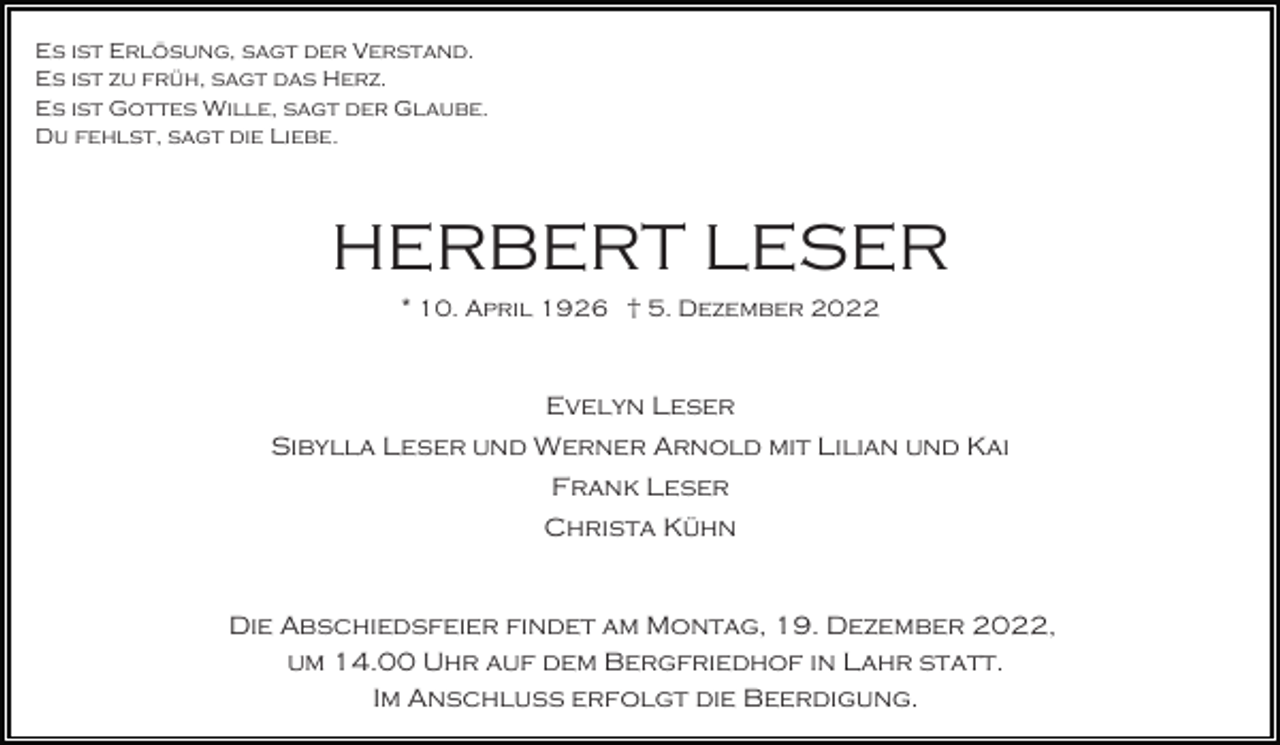 <p>Es ist Erlösung, sagt der Verstand.<br />Es ist zu früh, sagt das Herz.<br />Es ist Gottes Wille, sagt der Glaube.<br />Du fehlst, sagt die Liebe.</p><p>HERBERT LESER<br />* 10. April 1926 † 5. Dezember 2022</p><p>Evelyn Leser<br />Sibylla Leser und Werner Arnold mit Lilian und Kai<br />Frank Leser<br />Christa Kühn</p><p>Die Abschiedsfeier findet am Montag, 19. Dezember 2022,<br />um 14.00 Uhr auf dem Bergfriedhof in Lahr statt.<br />Im Anschluss erfolgt die Beerdigung.</p>