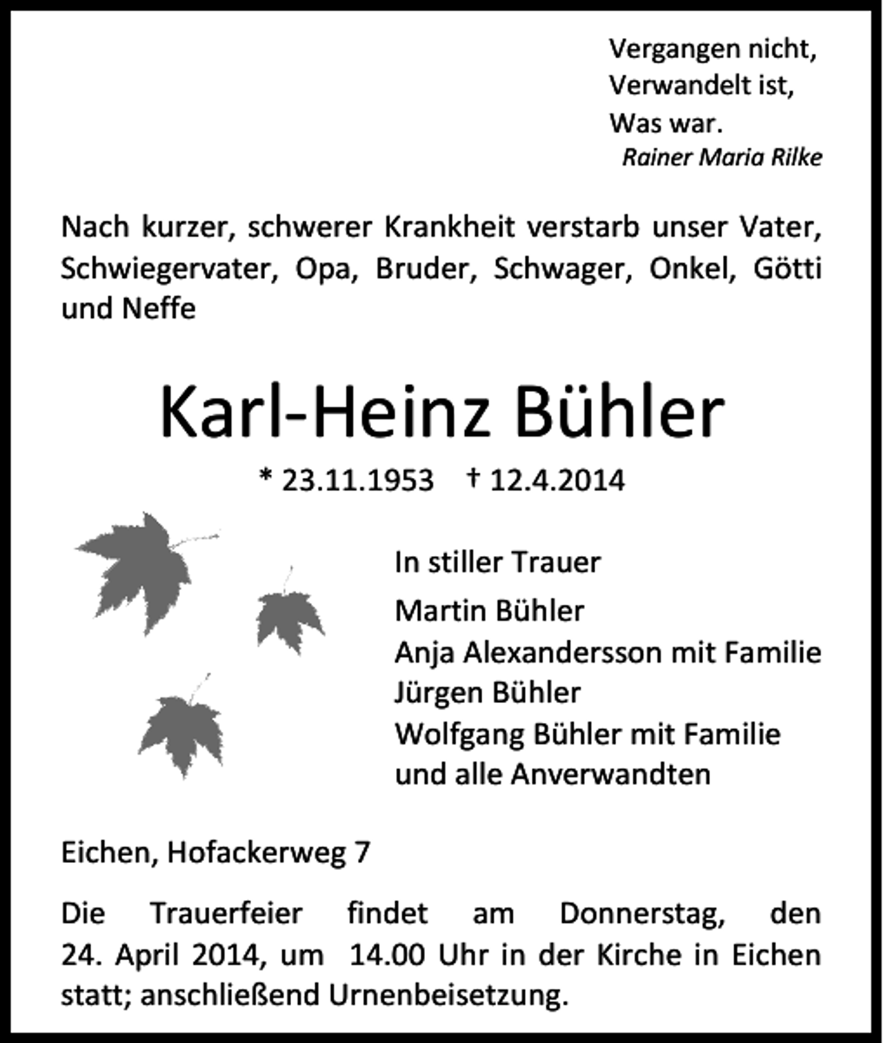 <p>Vergangen nicht,<br />Verwandelt ist,<br />Was war.</p><p>Rainer Maria Rilke</p><p>Nach kurzer, schwerer Krankheit verstarb unser Vater,<br />Schwiegervater, Opa, Bruder, Schwager, Onkel, Götti<br />und Neffe</p><p>Karl-Heinz Bühler<br />* 23.11.1953 † 12.4.2014</p><p>In stiller Trauer<br />Martin Bühler<br />Anja Alexandersson mit Familie<br />Jürgen Bühler<br />Wolfgang Bühler mit Familie<br />und alle Anverwandten<br />Eichen, Hofackerweg 7<br />Die Trauerfeier findet am Donnerstag, den<br />24. April 2014, um 14.00 Uhr in der Kirche in Eichen<br />statt; anschließend Urnenbeisetzung.</p>