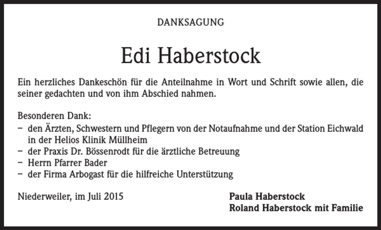 <p>DANKSAGUNG</p><p>Edi Haberstock<br />Ein herzliches Dankeschön für die Anteilnahme in Wort und Schrift sowie allen, die<br />seiner gedachten und von ihm Abschied nahmen.<br />Besonderen Dank:<br />– den Ärzten, Schwestern und Pflegern von der Notaufnahme und der Station Eichwald<br />in der Helios Klinik Müllheim<br />– der Praxis Dr. Bössenrodt für die ärztliche Betreuung<br />– Herrn Pfarrer Bader<br />– der Firma Arbogast für die hilfreiche Unterstützung<br />Niederweiler, im Juli 2015 Paula Haberstock<br />Roland Haberstock mit Familie</p>