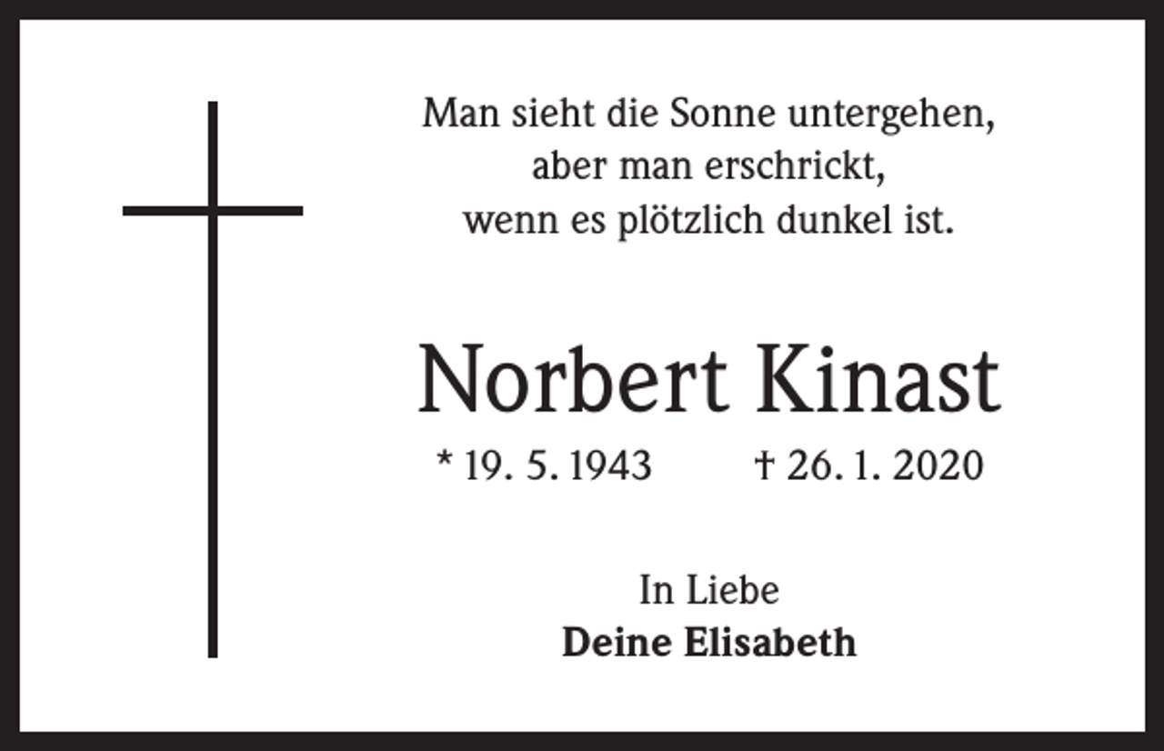 <p>Man sieht die Sonne untergehen,<br />aber man erschrickt,<br />wenn es plötzlich dunkel ist.</p><p>Norbert Kinast<br />* 19. 5. 1943</p><p>† 26. 1. 2020</p><p>In Liebe<br />Deine Elisabeth</p>