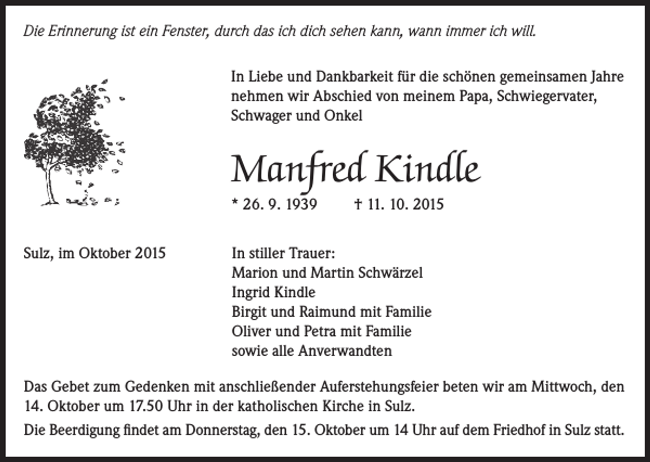 <p>Die Erinnerung ist ein Fenster, durch das ich dich sehen kann, wann immer ich will.<br />In Liebe und Dankbarkeit für die schönen gemeinsamen Jahre<br />nehmen wir Abschied von meinem Papa, Schwiegervater,<br />Schwager und Onkel</p><p>Manfred Kindle<br />* 26. 9. 1939<br />Sulz, im Oktober 2015</p><p>† 11. 10. 2015</p><p>In stiller Trauer:<br />Marion und Martin Schwärzel<br />Ingrid Kindle<br />Birgit und Raimund mit Familie<br />Oliver und Petra mit Familie<br />sowie alle Anverwandten</p><p>Das Gebet zum Gedenken mit anschließender Auferstehungsfeier beten wir am Mittwoch, den<br />14. Oktober um 17.50 Uhr in der katholischen Kirche in Sulz.<br />Die Beerdigung findet am Donnerstag, den 15. Oktober um 14 Uhr auf dem Friedhof in Sulz statt.</p>