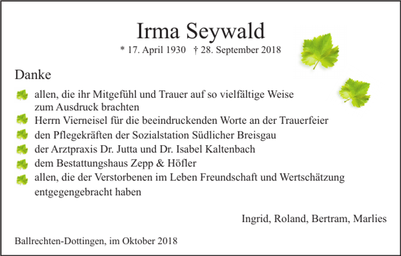 <p>Irma Seywald<br />* 17. April 1930 † 28. September 2018</p><p>Danke<br />allen, die ihr Mitgefühl und Trauer auf so vielfältige Weise<br />zum Ausdruck brachten<br />Herrn Vierneisel für die beeindruckenden Worte an der Trauerfeier<br />den Pflegekräften der Sozialstation Südlicher Breisgau<br />der Arztpraxis Dr. Jutta und Dr. Isabel Kaltenbach<br />dem Bestattungshaus Zepp &amp; Höfler<br />allen, die der Verstorbenen im Leben Freundschaft und Wertschätzung<br />entgegengebracht haben<br />Ingrid, Roland, Bertram, Marlies<br />Ballrechten-Dottingen, im Oktober 2018</p>