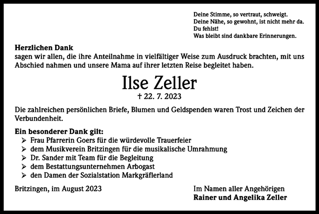 <p>Deine Stimme, so vertraut, schweigt.<br />Deine Nähe, so gewohnt, ist nicht mehr da.<br />Du fehlst!<br />Was bleibt sind dankbare Erinnerungen.</p><p>Herzlichen Dank<br />sagen wir allen, die ihre Anteilnahme in vielfältiger Weise zum Ausdruck brachten, mit uns<br />Abschied nahmen und unsere Mama auf ihrer letzten Reise begleitet haben.</p><p>Ilse<br />Zeller<br />† 22. 7. 2023<br />Die zahlreichen persönlichen Briefe, Blumen und Geldspenden waren Trost und Zeichen der<br />Verbundenheit.<br />Ein besonderer Dank gilt:<br />➢ Frau Pfarrerin Goers für die würdevolle Trauerfeier<br />➢ dem Musikverein Britzingen für die musikalische Umrahmung<br />➢ Dr. Sander mit Team für die Begleitung<br />➢ dem Bestattungsunternehmen Arbogast<br />➢ den Damen der Sozialstation Markgräflerland<br />Britzingen, im August 2023</p><p>Im Namen aller Angehörigen<br />Rainer und Angelika Zeller</p>